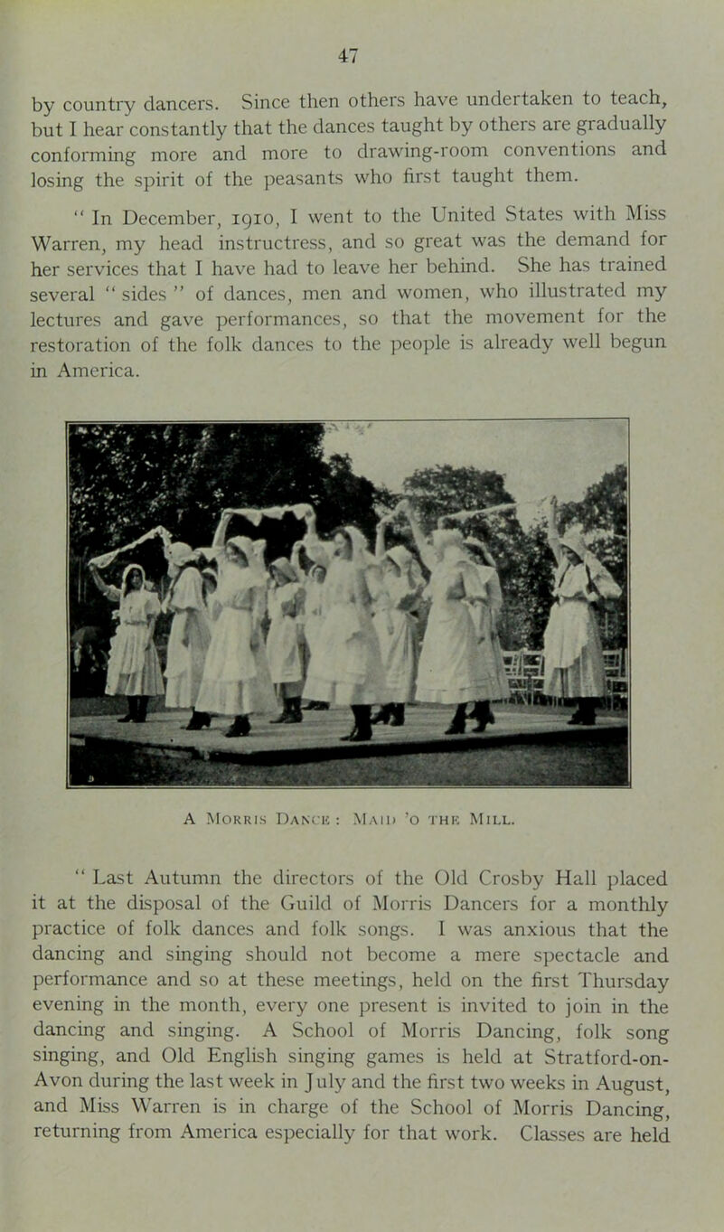 by country dancers. Since then others have undertaken to teach, but I hear constantly that the dances taught by others are gradually conforming more and more to drawing-room conventions and losing the spirit of the peasants who first taught them. “ In December, 1910, I went to the United States with Miss Warren, my head instructress, and so great was the demand for her services that I have had to leave her behind. She has trained several “ sides ” of dances, men and women, who illustrated my lectures and gave performances, so that the movement for the restoration of the folk dances to the people is already well begun in America. A Morris Dance : Maid ’o the Mill. “ Last Autumn the directors of the Old Crosby Hall placed it at the disposal of the Guild of Morris Dancers for a monthly practice of folk dances and folk songs. I was anxious that the dancing and singing should not become a mere spectacle and performance and so at these meetings, held on the first Thursday evening in the month, every one present is invited to join in the dancing and singing. A School of Morris Dancing, folk song singing, and Old English singing games is held at Stratford-on- Avon during the last week in J uly and the first two weeks in August, and Miss Warren is in charge of the School of Morris Dancing, returning from America especially for that work. Classes are held