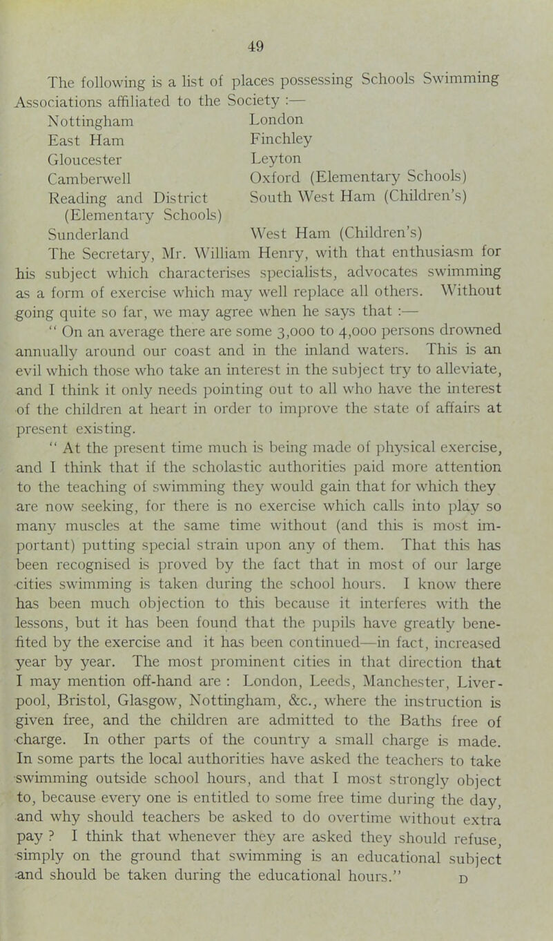 The following is a list of places possessing Schools Swimming Associations affiliated to the Society :— Nottingham East Ham Gloucester Camberwell Reading and District (Elementary Schools) Sunderland London Finchley Leyton Oxford (Elementary Schools) South West Ham (Children’s) West Ham (Children’s) The Secretary, Mr. William Henry, with that enthusiasm for his subject which characterises specialists, advocates swimming as a form of exercise which may well replace all others. Without going quite so far, we may agree when he says that :— “ On an average there are some 3,000 to 4,000 persons drowned annually around our coast and in the inland waters. This is an evil which those who take an interest in the subject try to alleviate, and I think it only needs pointing out to all who have the interest of the children at heart in order to improve the state of affairs at present existing. “ At the present time much is being made of physical exercise, and I think that if the scholastic authorities paid more attention to the teaching of swimming they would gain that for which they are now seeking, for there is no exercise which calls into play so many muscles at the same time without (and this is most im- portant) putting special strain upon any of them. That this has been recognised is proved by the fact that in most of our large ■cities swimming is taken during the school hours. I know there has been much objection to this because it interferes with the lessons, but it has been found that the pupils have greatly bene- fited by the exercise and it has been continued—in fact, increased year by year. The most prominent cities in that direction that I may mention off-hand are : London, Leeds, Manchester, Liver- pool, Bristol, Glasgow, Nottingham, &c., where the instruction is given free, and the children are admitted to the Baths free of •charge. In other parts of the country a small charge is made. In some parts the local authorities have asked the teachers to take swimming outside school hours, and that I most strongly object to, because every one is entitled to some free time during the day, and why should teachers be asked to do overtime without extra pay ? I think that whenever they are asked they should refuse simply on the ground that swimming is an educational subject and should be taken during the educational hours.” d