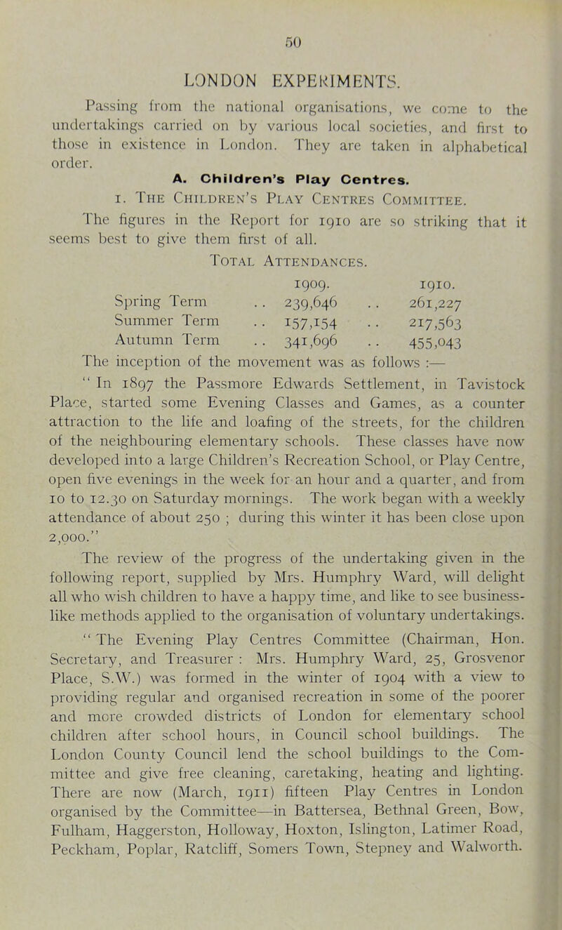 LONDON EXPERIMENTS. Passing from the national organisations, we come to the undertakings carried on by various local societies, and first to those in existence in London. They are taken in alphabetical order. A. Children’s Play Centres. i. Ti-ie Children’s Play Centres Committee. The figures in the Report for 1910 are so striking that it seems best to give them first of all. Total Attendances. Spring Term Summer Term Autumn Term 1909. 239,646 I57T54 341,696 1910. 261,227 217,563 455,043 The inception of the movement was as follows :— In 1897 the Passmore Edwards Settlement, in Tavistock Place, started some Evening Classes and Games, as a counter attraction to the life and loafing of the streets, for the children of the neighbouring elementary schools. These classes have now developed into a large Children’s Recreation School, or Play Centre, open five evenings in the week for an hour and a quarter, and from 10 to 12.30 on Saturday mornings. The work began with a weekly attendance of about 230 ; during this winter it has been close upon 2,000.” The review of the progress of the undertaking given in the following report, supplied by Mrs. Humphry Ward, will delight all who wish children to have a happy time, and like to see business- like methods applied to the organisation of voluntary undertakings. “ The Evening Play Centres Committee (Chairman, Hon. Secretary, and Treasurer : Mrs. Humphry Ward, 25, Grosvenor Place, S.W.) was formed in the winter of 1904 with a view to providing regular and organised recreation in some of the poorer and more crowded districts of London for elementary school children after school hours, in Council school buildings. The London County Council lend the school buildings to the Com- mittee and give free cleaning, caretaking, heating and lighting. There are now (March, 1911) fifteen Play Centres in London organised by the Committee—in Battersea, Bethnal Green, Bow, Fulham, Haggerston, Holloway, Hoxton, Islington, Latimer Road, Peckham, Poplar, Ratcliff, Somers Town, Stepney and Walworth.
