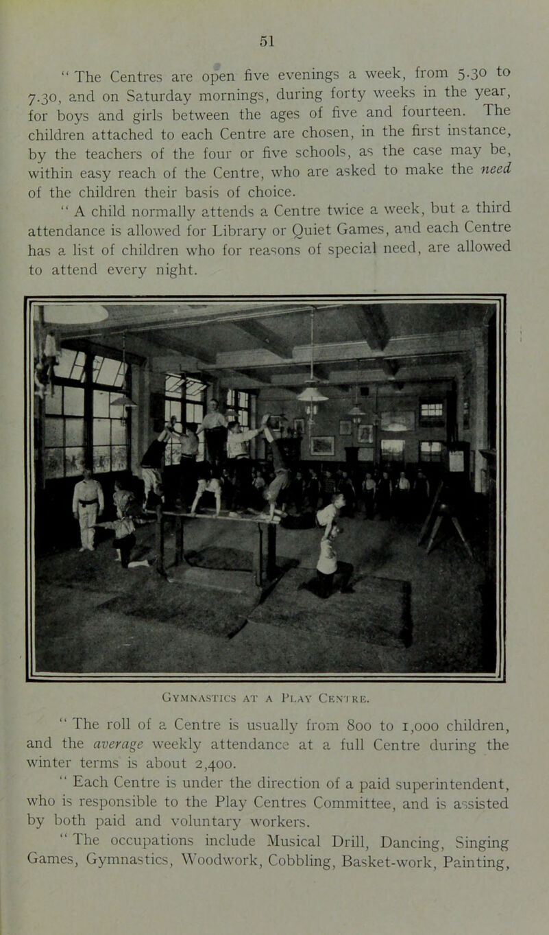 “ The Centres are open five evenings a week, from 5-3° to 7.30, and on Saturday mornings, during forty weeks in the year, for boys and girls between the ages of five and fourteen. The children attached to each Centre are chosen, in the first instance, by the teachers of the four or five schools, as the case may be, within easy reach of the Centre, who are asked to make the need of the children their basis of choice. “ A child normally attends a Centre twice a week, but a third attendance is allowed for Library or Quiet Games, and each Centre has a list of children who for reasons of special need, are allowed to attend every night. Gymnastics at a Play Cen j re. “ The roll of a Centre is usually from 800 to 1,000 children, and the average weekly attendance at a full Centre during the winter terms is about 2,400. “ Each Centre is under the direction of a paid superintendent, who is responsible to the Play Centres Committee, and is assisted by both paid and voluntary workers. “ The occupations include Musical Drill, Dancing, Singing Games, Gymnastics, Woodwork, Cobbling, Basket-work, Painting,