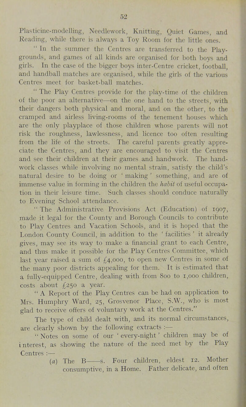 Plasticine-modelling, Needlework, Knitting, Quiet Games, and Reading, while there is always a Toy Room for the little ones. In the summer the Centres are transferred to the Play- grounds, and games of all kinds are organised for both boys and girls. In the case of the bigger boys inter-Centre cricket, football, and handball matches are organised, while the girls of the various Centres meet for basket-ball matches. “ The Play Centres provide for the play-time of the children of the poor an alternative—on the one hand to the streets, with their dangers both physical and moral, and on the other, to the cramped and airless living-rooms of the tenement houses which are the only playplace of those children whose parents will not risk the roughness, lawlessness, and licence too often resulting from the life of the streets. The careful parents greatly appre- ciate the Centres, and they are encouraged to visit the Centres and see their children at their games and handwork. The hand- work classes while involving no mental strain, satisfy the child’s natural desire to be doing or ‘ making ’ something, and are of immense value in forming in the children the habit of useful occupa- tion in their leisure time. Such classes should conduce naturally to Evening School attendance. “ The Administrative Provisions Act (Education) of 1907, made it legal for the County and Borough Councils to contribute to Play Centres and Vacation Schools, and it is hoped that the London County Council, in addition to the ‘ facilities ’ it already gives, may see its way to make a financial grant to each Centre, and thus make it possible for the Play Centres Committee, which last year raised a sum of £4,000, to open new Centres in some of the many poor districts appealing for them. It is estimated that a fully-equipped Centre, dealing with from 800 to 1,000 children, costs about £250 a year.  A Report of the Play Centres can be had on application to Mrs. Humphry Ward, 25, Grosvenor Place, S.W., who is most glad to receive offers of voluntary work at the Centres.” The type of child dealt with, and its normal circumstances, are clearly shown by the following extracts :— “ Notes on some of our ‘ every-night ’ children may be of i nterest, as showing the nature of the need met by the Play Centres :— (a) The B s. Four children, eldest 12. Mother consumptive, in a Home. Father delicate, and often