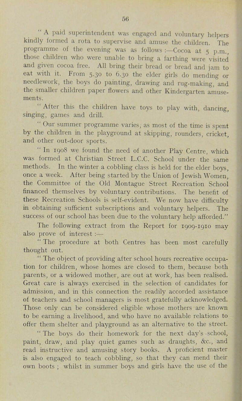 “ A Paid superintendent was engaged and voluntary helpers kindly formed a rota to supervise and amuse the children. The programme of the evening was as follows :—Cocoa at 5 p.m., those children who were unable to bring a farthing were visited' and given cocoa free. All bring their bread or bread and jam to eat with it. biom 5-30 to 6.30 the elder girls do mending or needlework, the boys do painting, drawing and rug-making, and the smaller children paper flowers and other Kindergarten amuse- ments. “ After this the children have toys to play with, dancing, singing, games and drill. “ Our summer programme varies, as most of the time is spent by the children in the playground at skipping, rounders, cricket, and other out-door sports. “ In 1908 we found the need of another Play Centre, which was formed at Christian Street L.C.C. School under the same methods. In the winter a cobbling class is held for the elder boys, once a week. After being started by the Union of Jewish Women, the Committee of the Old Montague Street Recreation School financed themselves by voluntary contributions. The benefit of these Recreation Schools is self-evident. We now have difficulty in obtaining sufficient subscriptions and voluntary helpers. The success of our school has been due to the voluntary help afforded.” The following extract from the Report for 1909-1910 may also prove of interest :— “ The procedure at both Centres has been most carefully thought out. “ The object of providing after school hours recreative occupa- tion for children, whose homes are closed to them, because both parents, or a widowed mother, are out at work, has been realised. Great care is always exercised in the selection of candidates for admission, and in this connection the readily accorded assistance of teachers and school managers is most gratefully acknowledged. Those only can be considered eligible whose mothers are known to be earning a livelihood, and who have no available relations to offer them shelter and playground as an alternative to the street. “ The boys do their homework for the next day’s school, paint, draw, and play quiet games such as draughts, &c., and read instructive and amusing story books. A proficient master is also engaged to teach cobbling, so that they can mend their own boots ; whilst in summer boys and girls have the use of the