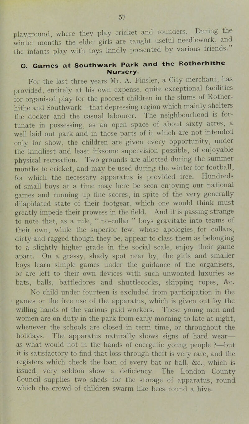 playground, where they play cricket and rounders. During the winter months the elder girls are taught useful needlework, and the infants play with toys kindly presented by various friends.” C. Games at Southwark Park and the Rotherhithe Nursery. For the last three years Mr. A. Finsler, a City merchant, has provided, entirely at his own expense, quite exceptional facilities for organised play for the poorest children in the slums of Rother- hithe and Southwark—that depressing region which mainly shelters the docker and the casual labourer. The neighbourhood is for- tunate in possessing, as an open space of about sixty acres, a well laid out park and in those parts of it which are not intended only for show, the children are given every opportunity, under the kindliest and least irksome supervision possible, of enjoyable physical recreation. Two grounds are allotted during the summer months to cricket, and may be used during the winter for football, for which the necessary apparatus is provided free. Hundreds of small boys at a time may here be seen enjoying our national games and running up fine scores, in spite of the very generally dilapidated state of their footgear, which one would think must greatly impede their prowess in the field. And it is passing strange to note that, as a rule, “ no-collar ” boys gravitate into teams of their own, while the superior few, whose apologies for collars, dirty and ragged though they be, appear to class them as belonging to a slightly higher grade in the social scale, enjoy their game apart. On a grassy, shady spot near by, the girls and smaller boys learn simple games under the guidance of the organisers, or are left to their own devices with such unwonted luxuries as bats, balls, battledores and shuttlecocks, skipping ropes, &c. No child under fourteen is excluded from participation in the games or the free use of the apparatus, which is given out by the willing hands of the various paid workers. These young men and women are on duty in the park from early morning to late at night, whenever the schools are closed in term time, or throughout the holidays. The apparatus naturally shows signs of hard wear— as what would not in the hands of energetic young people ?—but it is satisfactory to find that loss through theft is very rare, and the registers which check the loan of every bat or ball, &c., which is issued, very seldom show a deficiency. The London County Council supplies two sheds for the storage of apparatus, round which the crowd of children swarm like bees round a hive.