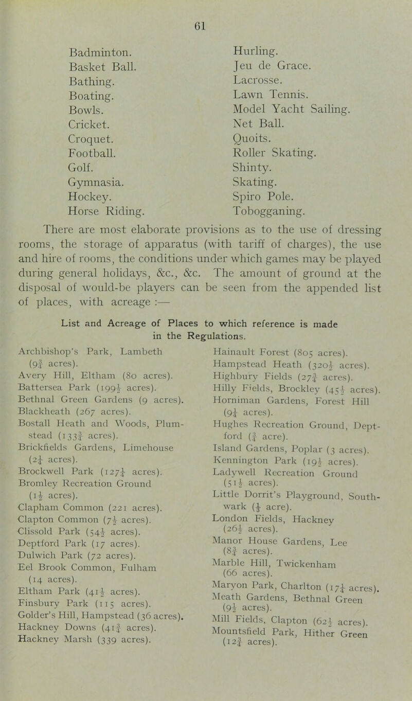 Badminton. Hurling. Basket Ball. Jeu de Grace. Bathing. Lacrosse. Boating. Lawn Tennis. Bowls. Model Yacht Sailing. Cricket. Net Ball. Croquet. Quoits. Football. Roller Skating. Golf. Shinty. Gymnasia. Skating. Hockey. Spiro Pole. Horse Riding. Tobogganing. There are most elaborate provisions as to the use of dressing rooms, the storage of apparatus (with tariff of charges), the use and hire of rooms, the conditions under which games may be played during general holidays, &c., &c. The amount of ground at the disposal of would-be players can be seen from the appended list of places, with acreage :— List and Acreage of Places to which reference is made in the Regulations. Archbishop’s Park, Lambeth (9f acres). Avery Hill, Eltham (80 acres). Battersea Park (1994 acres). Bethnal Green Gardens (9 acres). Blackheath (267 acres). Bostall Heath and Woods, Plum- stead (i33f acres). Brickfields Gardens, Limehouse (2$ acres). Brockwell Park (127I acres). Bromley Recreation Ground (H acres). Clapham Common (221 acres). Clapton Common (71 acres). Clissold Park (541 acres). Deptford Park (17 acres). Dulwich Park (72 acres). Eel Brook Common, Fulham (14 acres). Eltham Park (414 acres). Finsbury Park (115 acres). Golder’s Hill, Hampstead (36 acres). Hackney Downs (41 £ acres). Hackney Marsh (339 acres). Hainault Forest (805 acres). Hampstead Heath (3204 acres). Highbury Fields (27-f- acres). Hilly Fields, Brockley (45acres). Horniman Gardens, Forest Hill (9i acres). Hughes Recreation Ground, Dept- ford (£ acre). Island Gardens, Poplar (3 acres). Kennington Park (194 acres). Ladywell Recreation Ground (5 i t acres). Little Dorrit’s Playground, South- wark acre). London Fields, Hacknev (264 acres). Manor House Gardens, Lee (8£ acres). Marble Hill, Twickenham (66 acres). Maryon Park, Charlton (17^- acres). Meath Gardens, Bethnal Green (9} acres). Mill Fields, Clapton (62 \ acres). Mountsfield Park, Hither Green (12J acres).