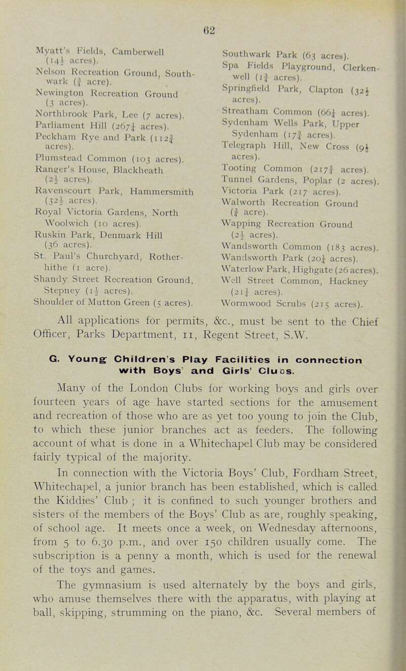 Myatt’s Fields, Camberwell (14I acres). Nelson Recreation Ground, South- wark (| acre). Newington Recreation Ground (3 acres). Northbrook Park, Lee (7 acres). Parliament Hill (267^ acres). Pcckham Rye and Park (\12% acres). Plumstead Common (103 acres). Ranger’s House, Blackheatli (2J acres). Ravenscourt Park, Hammersmith (32 \ acres). Royal Victoria Gardens, North Woolwich (10 acres). Ruskin Park, Denmark Hill (36 acres). St. Paul’s Churchyard, Rother- hithe (1 acre). Shandy Street Recreation Ground, Stepney (i3 acres). Shoulder of Mutton Green (5 acres). All applications for permits, &c., must be sent to the Chief Officer, Parks Department, 11, Regent Street, S.W. G. Young Children’s Play Facilities in connection with Boys’ and Girls’ Cluos. Many of the London Clubs for working boys and girls over fourteen years of age have started sections for the amusement and recreation of those who are as yet too young to join the Club, to which these junior branches act as feeders. The following account of what is done in a Whitechapel Club may be considered fairly typical of the majority. In connection with the Victoria Boys’ Club, Fordham Street, Whitechapel, a junior branch has been established, which is called the Kiddies’ Club ; it is confined to such younger brothers and sisters of the members of the Boys’ Club as are, roughly speaking, of school age. It meets once a week, on Wednesday afternoons, from 5 to 6.30 p.m., and over 150 children usually come. The subscription is a penny a month, which is used for the renewal of the toys and games. The gymnasium is used alternately by the boys and girls, who amuse themselves there with the apparatus, with playing at ball, skipping, strumming on the piano, &c. Several members of Southwark Park (63 acres). Spa Fields Playground, Clerken- well (11 acres). Springfield Park, Clapton (321 acres). Streatham Common (66£ acres). Sydenham Wells Park, Upper Sydenham (17! acres). Telegraph Hill, New Cross (9$ acres). Tooting Common (217:f acres). Tunnel Gardens, Poplar (2 acres). Victoria Park (217 acres). Walworth Recreation Ground (£ acre). Wapping Recreation Ground [2if acres). Wandsworth Common (183 acres). Wandsworth Park (20P acres). Waterlow Park, Highgate (26 acres). Well Street Common, Hackney (211 acres). Wormwood Scrubs (215 acres).