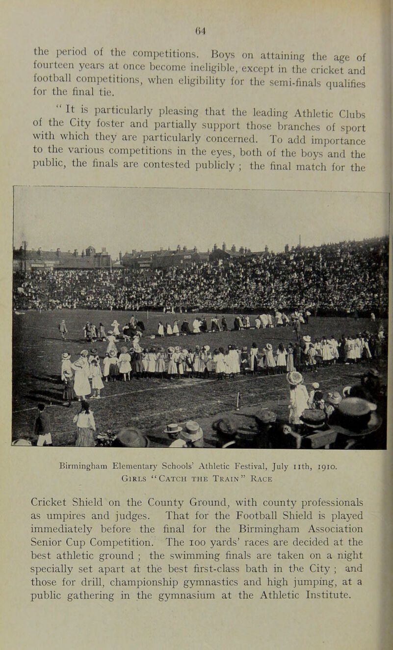 the period of the competitions. Boys on attaining the age of fourteen years at once become ineligible, except in the cricket and football competitions, when eligibility for the semi-finals qualifies for the final tie. “ 11 is particularly pleasing that the leading Athletic Clubs of the City foster and partially support those branches of sport with which they aie particularly concerned. To add importance to the various competitions in the eyes, both of the boys and the public, the finals are contested publicly ; the final match for the Birmingham Elementary Schools' Athletic Festival, July nth, 1910. Girls “Catch the Train” Race Cricket Shield on the County Ground, with county professionals as umpires and judges. That for the Football Shield is played immediately before the final for the Birmingham Association Senior Cup Competition. The 100 yards’ races are decided at the best athletic ground ; the swimming finals are taken on a night specially set apart at the best first-class bath in the City ; and those for drill, championship gymnastics and high jumping, at a public gathering in the gymnasium at the Athletic Institute.