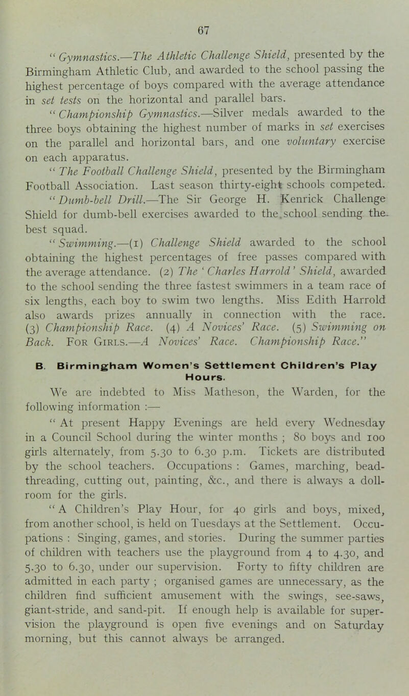  Gymnastics.—The Athletic Challenge Shield, presented by the Birmingham Athletic Club, and awarded to the school passing the highest percentage of boys compared with the average attendance in set tests on the horizontal and parallel bars.  Championship Gymnastics.—Silver medals awarded to the three boys obtaining the highest number of marks in set exercises on the parallel and horizontal bars, and one voluntary exercise on each apparatus. “ The Football Challenge Shield, presented by the Birmingham Football Association. Last season thirty-eight schools competed. “ Dumb-bell Drill.—The Sir George H. Kenrick Challenge Shield for dumb-bell exercises awarded to the.school sending the. best squad. “Swimming.—(i) Challenge Shield awarded to the school obtaining the highest percentages of free passes compared with the average attendance. (2) The ‘ Charles Harrold ' Shield, awarded to the school sending the three fastest swimmers in a team race of six lengths, each boy to swim two lengths. Miss Edith Harrold also awards prizes annually in connection with the race. (3) Championship Race. (4) .4 Novices’ Race. (5) Swimming on Back. For Girls.—A Novices' Race. Championship Race.” B. Birmingham Women’s Settlement Children’s Play Hours. We are indebted to Miss Matheson, the Warden, for the following information :— “ At present Happy Evenings are held every Wednesday in a Council School during the winter months ; 80 boys and 100 girls alternately, from 5.30 to 6.30 p.m. Tickets are distributed by the school teachers. Occupations : Games, marching, bead- threading, cutting out, painting, &c., and there is always a doll- room for the girls. “ A Children’s Play Hour, for 40 girls and boys, mixed, from another school, is held on Tuesdays at the Settlement. Occu- pations : Singing, games, and stories. During the summer parties of children with teachers use the playground from 4 to 4.30, and 5.30 to 6.30, under our supervision. Forty to fifty children are admitted in each party ; organised games are unnecessary, as the children find sufficient amusement with the swings, see-saws, giant-stride, and sand-pit. If enough help is available for super- vision the playground is open five evenings and on Saturday morning, but this cannot always be arranged.