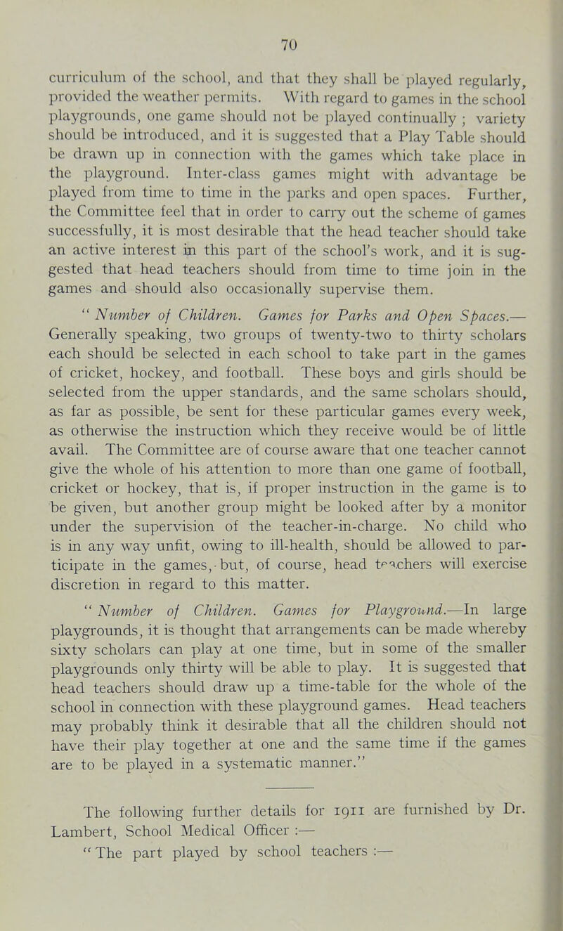 curriculum of the school, and that they shall be played regularly, provided the weather permits. With regard to games in the school playgrounds, one game should not be played continually ; variety should be introduced, and it is suggested that a Play Table should be drawn up in connection with the games which take place in the playground. Inter-class games might with advantage be played from time to time in the parks and open spaces. Further, the Committee feel that in order to carry out the scheme of games successfully, it is most desirable that the head teacher should take an active interest in this part of the school’s work, and it is sug- gested that head teachers should from time to time join in the games and should also occasionally supervise them. “ Number of Children. Games for Parks and Open Spaces.— Generally speaking, two groups of twenty-two to thirty scholars each should be selected in each school to take part in the games of cricket, hockey, and football. These boys and girls should be selected from the upper standards, and the same scholars should, as far as possible, be sent for these particular games every week, as otherwise the instruction which they receive would be of little avail. The Committee are of course aware that one teacher cannot give the whole of his attention to more than one game of football, cricket or hockey, that is, if proper instruction in the game is to be given, but another group might be looked after by a monitor under the supervision of the teacher-in-charge. No child who is in any way unfit, owing to ill-health, should be allowed to par- ticipate in the games, but, of course, head teachers will exercise discretion in regard to this matter. “ Number of Children. Games for Playground.—In large playgrounds, it is thought that arrangements can be made whereby sixty scholars can play at one time, but in some of the smaller playgrounds only thirty will be able to play. It is suggested that head teachers should draw up a time-table for the whole of the school in connection with these playground games. Head teachers may probably think it desirable that all the children should not have their play together at one and the same time if the games are to be played in a systematic manner.” The following further details for 1911 are furnished by Dr. Lambert, School Medical Officer :— “ The part played by school teachers :—