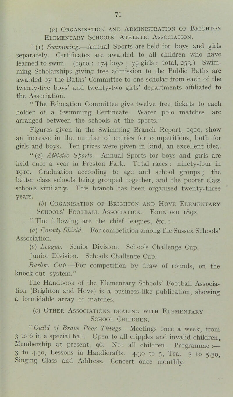 (a) Organisation and Administration of Brighton Elementary Schools’ Athletic Association.  (i) Swimming.—Annual Sports are held for boys and girls separately. Certificates are awarded to all children who have learned to swim. (1910 : 174 boys ; 79 girls ; total, 253.) Swim- ming Scholarships giving free admission to the Public Baths are awarded by the Baths’ Committee to one scholar from each of the twenty-five boys’ and twenty-two girls’ departments affiliated to the Association. “ The Education Committee give twelve free tickets to each holder of a Swimming Certificate. Water polo matches are arranged between the schools at the sports.” Figures given in the Swimming Branch Report, 1910, show an increase in the number of entries for competitions, both for girls and boys. Ten prizes were given in kind, an excellent idea. “(2) Athletic Sports.—Annual Sports for boys and girls are held once a year in Preston Park. Total races : ninety-four in 1910. Graduation according to age and school groups ; the better class schools being grouped together, and the poorer class schools similarly. This branch has been organised twenty-three years. (b) Organisation of Brighton and Hove Elementary Schools’ Football Association. Founded 1892. “ The following are the chief leagues, &c. :— (a) County Shield. For competition among the Sussex Schools’ Association. (b) League. Senior Division. Schools Challenge Cup. Junior Division. Schools Challenge Cup. Barlow Cup.—For competition by draw of rounds, on the knock-out system.” The Handbook of the Elementary Schools’ Football Associa- tion (Brighton and Hove) is a business-like publication, showing a formidable array of matches. (c) Other Associations dealing with Elementary School Children. “ Guild of Brave Poor Things.—Meetings once a week, from 3 to 6 in a special hall. Open to all cripples and invalid children. Membership at present, 96. Not all children. Programme 3 to 4.30, Lessons in Handicrafts. 4.30 to 5, Tea. 5 to 5.30, Singing Class and Address. Concert once monthly.