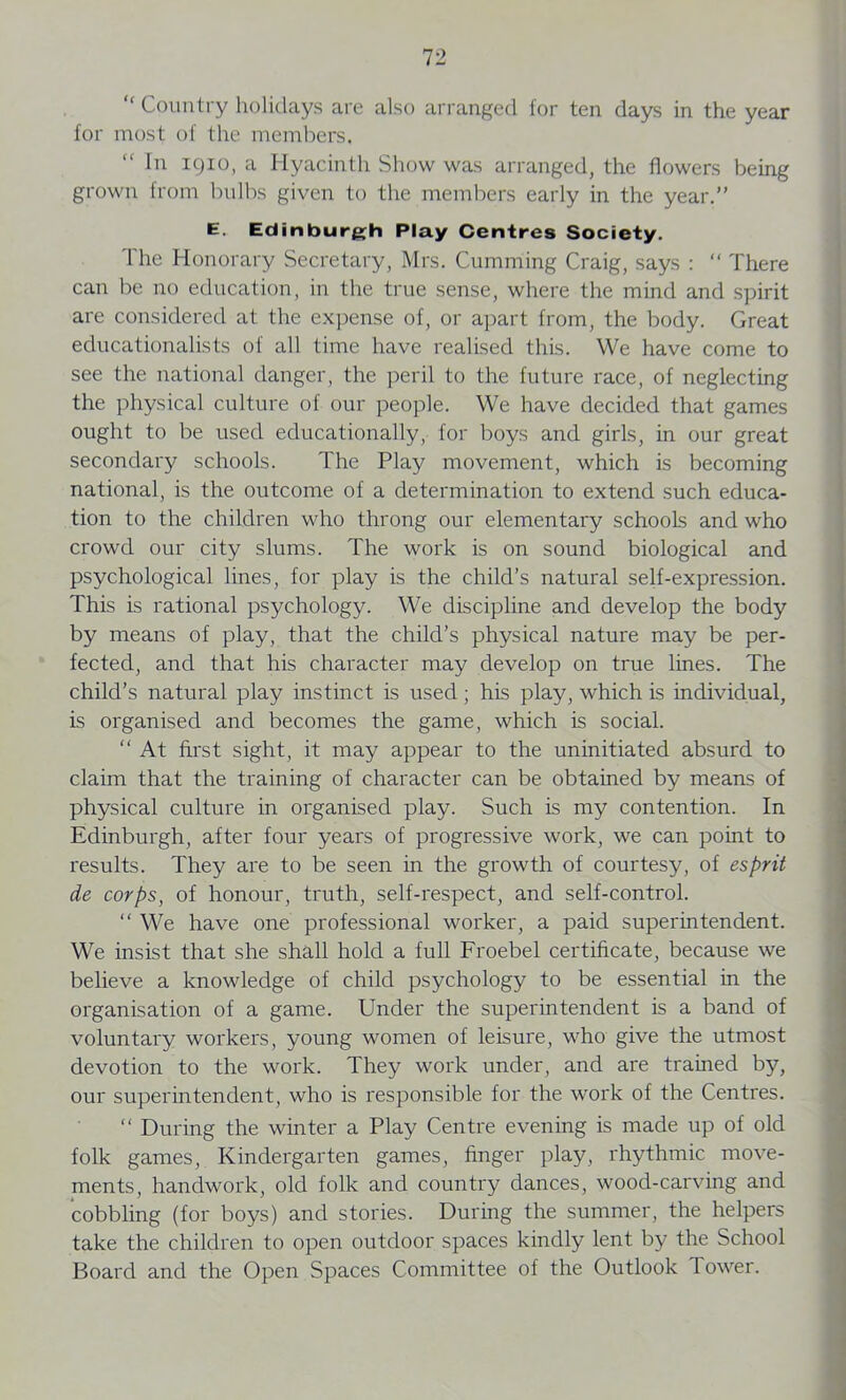“ Country holidays are also arranged for ten days in the year for most of the members. In 1910, a Hyacinth Show was arranged, the flowers being grown from bulbs given to the members early in the year.” E. Edinburgh Play Centres Society. 'I'he Honorary Secretary, Mrs. Cumming Craig, says : “ There can be no education, in the true sense, where the mind and spirit are considered at the expense of, or apart from, the body. Great educationalists of all time have realised this. We have come to see the national danger, the peril to the future race, of neglecting the physical culture of our people. We have decided that games ought to be used educationally, for boys and girls, in our great secondary schools. The Play movement, which is becoming national, is the outcome of a determination to extend such educa- tion to the children who throng our elementary schools and who crowd our city slums. The work is on sound biological and psychological lines, for play is the child’s natural self-expression. This is rational psychology. We discipline and develop the body by means of play, that the child’s physical nature may be per- fected, and that his character may develop on true lines. The child’s natural play instinct is used; his play, which is individual, is organised and becomes the game, which is social. “ At first sight, it may appear to the uninitiated absurd to claim that the training of character can be obtained by means of physical culture in organised play. Such is my contention. In Edinburgh, after four years of progressive work, we can point to results. They are to be seen in the growth of courtesy, of esprit de corps, of honour, truth, self-respect, and self-control. “ We have one professional worker, a paid superintendent. We insist that she shall hold a full Froebel certificate, because we believe a knowledge of child psychology to be essential in the organisation of a game. Under the superintendent is a band of voluntary workers, young women of leisure, who give the utmost devotion to the work. They work under, and are trained by, our superintendent, who is responsible for the work of the Centres. “ During the winter a Play Centre evening is made up of old folk games, Kindergarten games, linger play, rhythmic move- ments, handwork, old folk and country dances, wood-carving and cobbling (for boys) and stories. During the summer, the helpers take the children to open outdoor spaces kindly lent by the School Board and the Open Spaces Committee of the Outlook 1 ower.