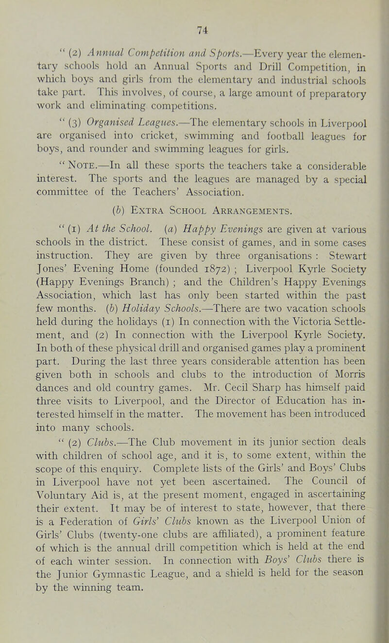 (2) Annual Competition and Sports.—Every year the elemen- tary schools hold an Annual Sports and Drill Competition, in which boys and girls from the elementary and industrial schools take part. This involves, of course, a large amount of preparatory work and eliminating competitions. “ (3) Organised Leagues.—The elementary schools in Liverpool are organised into cricket, swimming and football leagues for boys, and rounder and swimming leagues for girls. “ Note.—In all these sports the teachers take a considerable interest. The sports and the leagues are managed by a special committee of the Teachers’ Association. (b) Extra School Arrangements. “ (1) At the School, (a) Happy Evenings are given at various schools in the district. These consist of games, and in some cases instruction. They are given by three organisations : Stewart Jones’ Evening Home (founded 1872) ; Liverpool Kyrle Society (Happy Evenings Branch) ; and the Children’s Happy Evenings Association, which last has only been started within the past few months, (b) Holiday Schools.—There are two vacation schools held during the holidays (1) In connection with the Victoria Settle- ment, and (2) In connection with the Liverpool Kyrle Society. In both of these physical drill and organised games play a prominent part. During the last three years considerable attention has been given both in schools and clubs to the introduction of Morris dances and old country games. Mr. Cecil Sharp has himself paid three visits to Liverpool, and the Director of Education has in- terested himself in the matter. The movement has been introduced into many schools. “ (2) Clubs.—The Club movement in its junior section deals with children of school age, and it is, to some extent, within the scope of this enquiry. Complete lists of the Girls’ and Boys’ Clubs in Liverpool have not yet been ascertained. The Council of Voluntary Aid is, at the present moment, engaged in ascertaining their extent. It may be of interest to state, however, that there is a Federation of Girls’ Chibs known as the Liverpool Union of Girls’ Clubs (twenty-one clubs are affiliated), a prominent feature of which is the annual drill competition which is held at the end of each winter session. In connection with Boys’ Clubs there is the Junior Gymnastic League, and a shield is held for the season by the winning team.