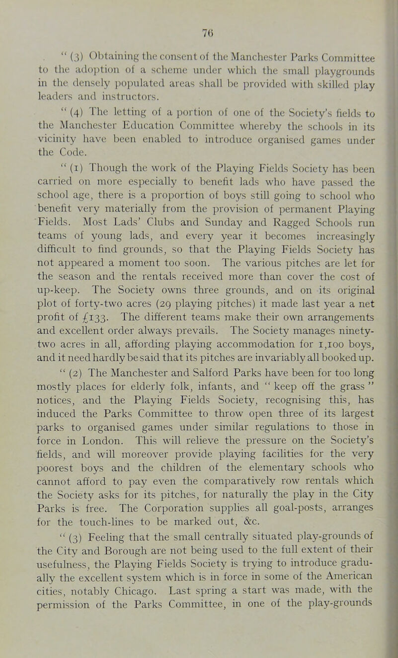 7(5 “ (3) Obtaining the consent of the Manchester Parks Committee to the adoption of a scheme under which the small playgrounds in the densely populated areas shall be provided with skilled play leaders and instructors.  (4) The letting of a portion of one of the Society’s fields to the Manchester Education Committee whereby the schools in its vicinity have been enabled to introduce organised games under the Code. “ (i) Though the work of the Playing Fields Society has been carried on more especially to benefit lads who have passed the school age, there is a proportion of boys still going to school who benefit very materially from the provision of permanent Playing Fields. Most Lads’ Clubs and Sunday and Ragged Schools run teams of young lads, and every year it becomes increasingly difficult to find grounds, so that the Playing Fields Society has not appeared a moment too soon. The various pitches are let for the season and the rentals received more than cover the cost of up-keep. The Society owns three grounds, and on its original plot of forty-two acres (29 playing pitches) it made last year a net profit of £133. The different teams make their own arrangements and excellent order always prevails. The Society manages ninety- two acres in all, affording playing accommodation for 1,100 boys, and it need hardly be said that its pitches are invariably all booked up. “ (2) The Manchester and Salford Parks have been for too long mostly places for elderly folk, infants, and “ keep off the grass ” notices, and the Playing Fields Society, recognising this, has induced the Parks Committee to throw open three of its largest parks to organised games under similar regulations to those in force in London. This will relieve the pressure on the Society’s fields, and will moreover provide playing facilities for the very poorest boys and the children of the elementary schools who cannot afford to pay even the comparatively row rentals which the Society asks for its pitches, for naturally the play in the City Parks is free. The Corporation supplies all goal-posts, arranges for the touch-lines to be marked out, &c. “ (3) Feeling that the small centrally situated play-grounds of the City and Borough are not being used to the full extent of their usefulness, the Playing Fields Society is trying to introduce gradu- ally the excellent system which is in force in some of the American cities, notably Chicago. Last spring a start was made, with the permission of the Parks Committee, in one of the play-grounds