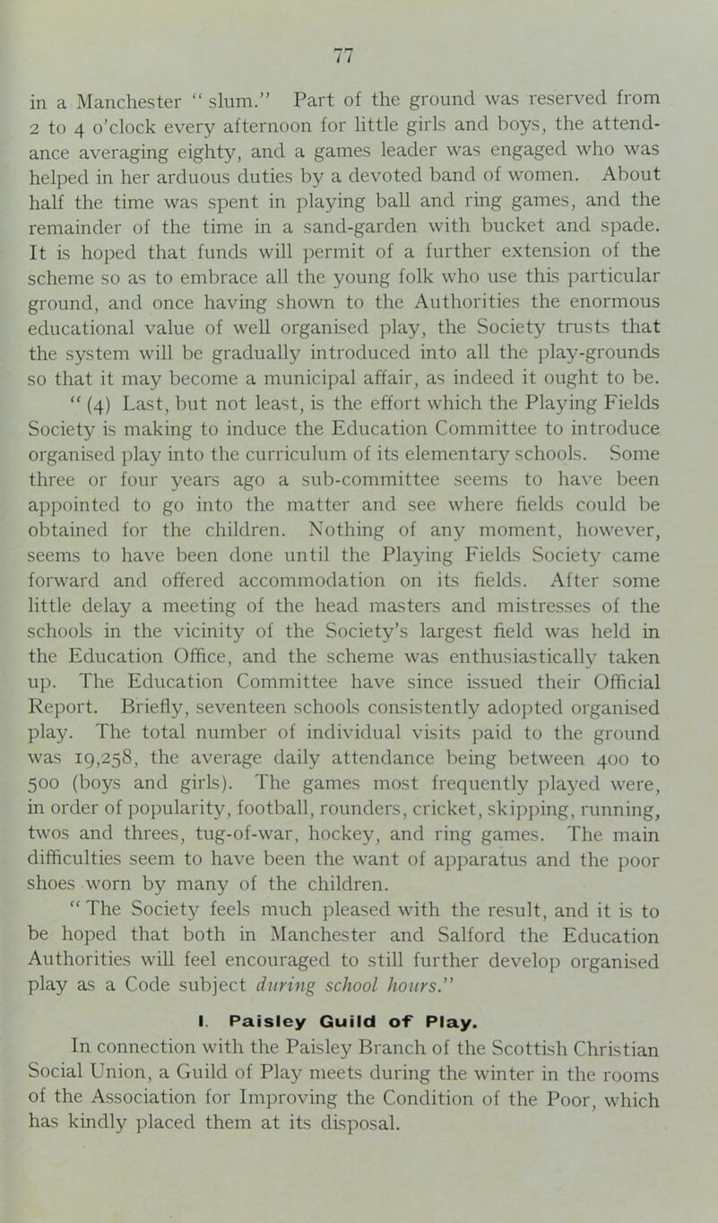 in a Manchester “ slum.” Part of the ground was reserved from 2 to 4 o’clock every afternoon for little girls and boys, the attend- ance averaging eighty, and a games leader was engaged who was helped in her arduous duties by a devoted band of women. About half the time was spent in playing ball and ring games, and the remainder of the time in a sand-garden with bucket and spade. It is hoped that funds will permit of a further extension of the scheme so as to embrace all the young folk who use this particular ground, and once having shown to the Authorities the enormous educational value of well organised play, the Society trusts that the system will be gradually introduced into all the play-grounds so that it may become a municipal affair, as indeed it ought to be. “ (4) Last, but not least, is the effort which the Playing Fields Society is making to induce the Education Committee to introduce organised play into the curriculum of its elementary schools. Some three or four years ago a sub-committee seems to have been appointed to go into the matter and see where fields could be obtained for the children. Nothing of any moment, however, seems to have been done until the Playing Fields Society came forward and offered accommodation on its fields. After some little delay a meeting of the head masters and mistresses of the schools in the vicinity of the Society’s largest field was held in the Education Office, and the scheme was enthusiastically taken up. The Education Committee have since issued their Official Report. Briefly, seventeen schools consistently adopted organised play. The total number of individual visits paid to the ground was 19,258, the average daily attendance being between 400 to 500 (boys and girls). The games most frequently played were, in order of popularity, football, rounders, cricket, skipping, running, twos and threes, tug-of-war, hockey, and ring games. The main difficulties seem to have been the want of apparatus and the poor shoes worn by many of the children. “The Society feels much pleased with the result, and it is to be hoped that both in Manchester and Salford the Education Authorities will feel encouraged to still further develop organised play as a Code subject during school hours.” I. Paisley Guild of Play. In connection with the Paisley Branch of the Scottish Christian Social Union, a Guild of Play meets during the winter in the rooms of the Association for Improving the Condition of the Poor, which has kindly placed them at its disposal.