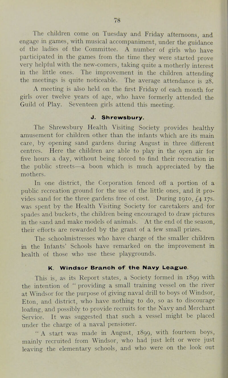 The children come on Tuesday and Friday afternoons, and engage in games, with musical accompaniment, under the guidance of the ladies of the Committee. A number of girls who have participated in the games from the time they were started prove very helpful with the new-comers, taking quite a motherly interest in the little ones. The improvement in the children attending the meetings is quite noticeable. The average attendance is 28. A meeting is also held on the first Friday of each month for girls over twelve years of age, who have formerly attended the Guild of Play. Seventeen girls attend this meeting. J. Shrewsbury. The Shrewsbury Health Visiting Society provides healthy amusement for children other than the infants which are its main care, by opening sand gardens during August in three different centres. Here the children are able to play in the open air for five hours a day, without being forced to find their recreation in the public streets—a boon which is much appreciated by the mothers. In one district, the Corporation fenced off a portion of a public recreation ground for the use of the little ones, and it pro- vides sand for the three gardens free of cost. During 1910, £4 17s. was spent by the Health Visiting Society for caretakers and for spades and buckets, the children being encouraged to draw pictures in the sand and make models of animals. At the end of the season, their efforts are rewarded by the grant of a few small prizes. The schoolmistresses who have charge of the smaller children in the Infants’ Schools have remarked on the improvement in health of those who use these playgrounds. K. Windsor Branch of the Navy League. This is, as its Report states, a Society formed in 1899 with the intention of “ providing a small training vessel on the river at Windsor for the purpose of giving naval drill to boys of Windsor, Eton, and district, who have nothing to do, so as to discourage loafing, and possibly to provide recruits for the Navy and Merchant Service. It was suggested that such a vessel might be placed under the charge of a naval pensioner. “ A start was made in August, 1899, with fourteen boys, mainly recruited from Windsor, who had just left or were just leaving the elementary schools, and who were on the look out