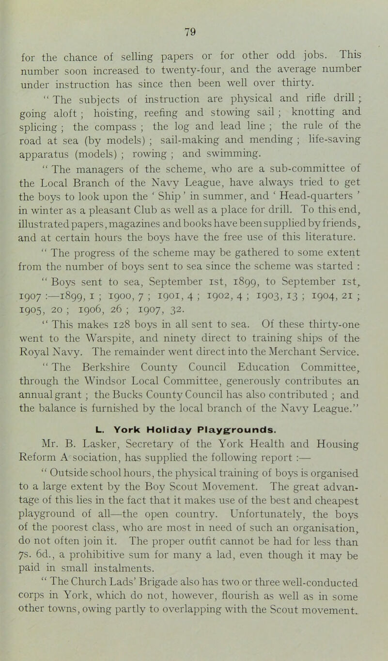 for the chance of selling papers or for other odd jobs. This number soon increased to twenty-four, and the average number under instruction has since then been well over thirty. “ The subjects of instruction are physical and rifle drill ; going aloft ; hoisting, reefing and stowing sail ; knotting and splicing ; the compass ; the log and lead line ; the rule of the road at sea (by models) ; sail-making and mending ; life-saving apparatus (models) ; rowing ; and swimming. “ The managers of the scheme, who are a sub-committee of the Local Branch of the Navy League, have always tried to get the boys to look upon the ‘ Ship ’ in summer, and ‘ Head-quarters ’ in winter as a pleasant Club as well as a place for drill. To this end, illustrated papers, magazines and books have been supplied by friends , and at certain hours the boys have the free use of this literature. “ The progress of the scheme may be gathered to some extent from the number of boys sent to sea since the scheme was started : “ Boys sent to sea, September ist, 1899, to September 1st, 1907 1899, I ; 1900, 7 ; 1901, 4 ; 1902, 4 ; 1903, 13 ; 1904, 21 ; 1905, 20 ; 1906, 26 ; 1907, 32. “ This makes 128 boys in all sent to sea. Of these thirty-one went to the Warspite, and ninety direct to training ships of the Royal Navy. The remainder went direct into the Merchant Service. “ The Berkshire County Council Education Committee, through the Windsor Local Committee, generously contributes an annual grant; the Bucks County Council has also contributed ; and the balance is furnished by the local branch of the Navy League.” L. York Holiday Playgrounds. Mr. B. Lasker, Secretary of the York Health and Housing Reform A sociation, has supplied the following report :— “ Outside school hours, the physical training of boys is organised to a large extent by the Boy Scout Movement. The great advan- tage of this lies in the fact that it makes use of the best and cheapest playground of all—the open country. Unfortunately, the boys of the poorest class, who are most in need of such an organisation, do not often join it. The proper outfit cannot be had for less than 7s. 6d., a prohibitive sum for many a lad, even though it may be paid in small instalments. “ The Church Lads’ Brigade also has two or three well-conducted corps in York, which do not, however, flourish as well as in some other towns, owing partly to overlapping with the Scout movement.