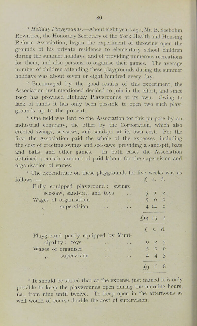 HO “ Holiday Playgrounds.—About eight years ago, Mr, B. Seebohm Rowntree, the Honorary Secretary of the York Health and Housing Reform Association, began the experiment of throwing open the grounds of his private residence to elementary school children during the summer holidays, and of providing numerous recreations for them, and also persons to organise their games. The average number of children attending these playgrounds during the summer holidays was about seven or eight hundred every day. “ Encouraged by the good results of this experiment, the Association just mentioned decided to join in the effort, and since 1907 has provided Holiday Playgrounds of its own. Owing to lack of funds it has only been possible to open two such play- grounds up to the present. “ One field was lent to the Association for this purpose by an industrial company, the other by the Corporation, which also erected swings, see-saws, and sand-pit at its own cost. For the first the Association paid the whole of the expenses, including the cost of erecting swings and see-saws, providing a sand-pit, bats and balls, and other games. In both cases the Association obtained a certain amount of paid labour for the supervision and organisation of games. “ The expenditure on these playgrounds for five weeks was as follows :— £ s. d. Fully equipped playground : swings, see-saw, sand-pit, and toys 5 I 2 Wages of organisation 5 0 0 ,, supervision 4 14 0 £14 15 2 £ s. d. Playground partly equipped by Muni- cipality : toys 0 2 5 Wages of organiser 5 0 0 ,, supervision 4 4 3 £9 6 8 “ It should be stated that at the expense just named it is only possible to keep the playgrounds open during the morning hours, i.e., from nine until twelve. To keep open in the afternoons as well would of course double the cost of supervision.