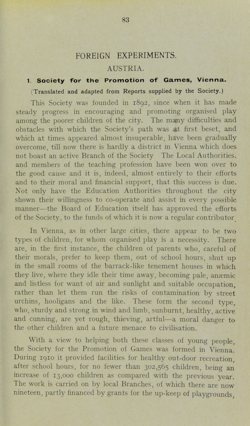 FOREIGN EXPERIMENTS. AUSTRIA. 1. Society for the Promotion of Games, Vienna. (Translated and adapted from Reports supplied by the Society.) This Society was founded in 1892, since when it has made steady progress in encouraging and promoting organised play among the poorer children of the city. The many difficulties and obstacles with which the Society’s path was at first beset, and which at times appeared almost insuperable, have been gradually overcome, till now there is hardly a district in Vienna which does not boast an active Branch of the Society The Local Authorities, and members of the teaching profession have been won over to the good cause and it is, indeed, almost entirely to their efforts and to their moral and financial support, that this success is due. Not only have the Education Authorities throughout the city shown their willingness to co-operate and assist in every possible manner—the Board of Education itself has approved the efforts of the Society, to the funds of which it is now a regular contributor In Vienna, as in other large cities, there appear to be two types of children, for whom organised play is a necessity. There are, in the first instance, the children of parents who, careful of their morals, prefer to keep them, out of school hours, shut up in the small rooms of the barrack-like tenement houses in which they live, where they idle their time away, becoming pale, anaemic and listless for want of air and sunlight and suitable occupation, rather than let them run the risks of contamination by street urchins, hooligans and the like. These form the second type, who, sturdy and strong in wind and limb, sunburnt, healthy, active and cunning, are yet rough, thieving, artful—a moral danger to the other children and a future menace to civilisation. With a view to helping both these classes of young people, the Society for the Promotion of Games was formed in Vienna. During 1910 it provided facilities for healthy out-door recreation after school hours, for no fewer than 302,565 children, being an increase of 13,000 children as compared with the previous year. The work is carried on by local Branches, of which there are now nineteen, partly financed by grants for the up-keep of playgrounds,
