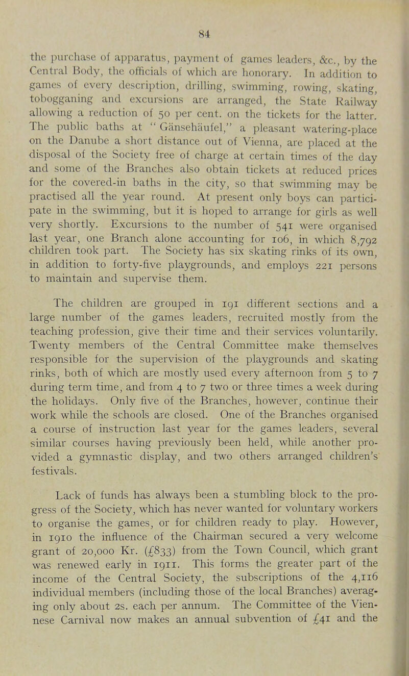 K4 the purchase of apparatus, payment of games leaders, &c., by the Central Body, the officials of which are honorary. In addition to games of every description, drilling, swimming, rowing, skating, tobogganing and excursions are arranged, the State Railway allowing a reduction of 50 per cent, on the tickets for the latter. Ihe public baths at “ Gansehaufel,” a pleasant watering-place on the Danube a short distance out of Vienna, are placed at the disposal of the Society free of charge at certain times of the day and some of the Branches also obtain tickets at reduced prices for the covered-in baths in the city, so that swimming may be practised all the year round. At present only boys can partici- pate in the swimming, but it is hoped to arrange for girls as well very shortly. Excursions to the number of 541 were organised last year, one Branch alone accounting for 106, in which 8,792 children took part. The Society has six skating rinks of its own, in addition to forty-five playgrounds, and employs 221 persons to maintain and supervise them. The children are grouped in 191 different sections and a large number of the games leaders, recruited mostly from the teaching profession, give their time and their services voluntarily. Twenty members of the Central Committee make themselves responsible for the supervision of the playgrounds and skating rinks, both of which are mostly used every afternoon from 5 to 7 during term time, and from 4 to 7 two or three times a week during the holidays. Only five of the Branches, however, continue their work while the schools are closed. One of the Branches organised a course of instruction last year for the games leaders, several similar courses having previously been held, while another pro- vided a gymnastic display, and two others arranged children’s festivals. Lack of funds has always been a stumbling block to the pro- gress of the Society, which has never wanted for voluntary workers to organise the games, or for children ready to play. However, in 1910 the influence of the Chairman secured a very welcome grant of 20,000 Kr. (£833) from the Town Council, which grant was renewed early in 1911. This forms the greater part of the income of the Central Society, the subscriptions of the 4,116 individual members (including those of the local Branches) averag- ing only about 2s. each per annum. The Committee of the Vien- nese Carnival now makes an annual subvention of £41 and the