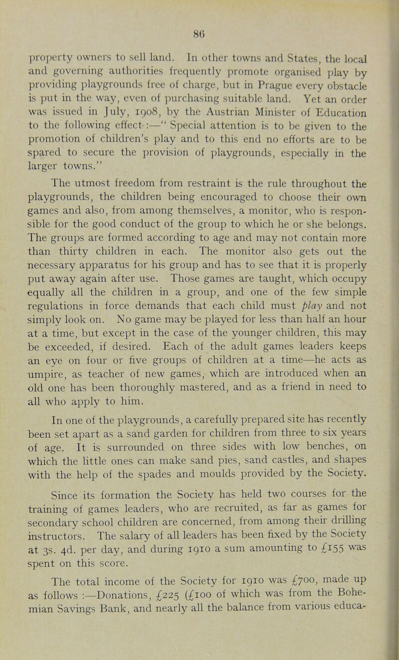 8(5 property owners to sell land. In other towns and States, the local and governing authorities frequently promote organised play by providing playgrounds free of charge, but in Prague every obstacle is put in the way, even of purchasing suitable land. Yet an order was issued in July, 1908, by the Austrian Minister of Education to the following effect :—“ Special attention is to be given to the promotion of children’s play and to this end no efforts are to be spared to secure the provision of playgrounds, especially in the larger towns.” The utmost freedom from restraint is the rule throughout the playgrounds, the children being encouraged to choose their own games and also, from among themselves, a monitor, who is respon- sible for the good conduct of the group to which he or she belongs. The groups are formed according to age and may not contain more than thirty children in each. The monitor also gets out the necessary apparatus for his group and has to see that it is properly put away again after use. Those games are taught, which occupy equally all the children in a group, and one of the few simple regulations in force demands that each child must play and not simply look on. No game may be played for less than half an hour at a time, but except in the case of the younger children, this may be exceeded, if desired. Each of the adult games leaders keeps an eye on four or five groups of children at a time—he acts as umpire, as teacher of new games, which are introduced when an old one has been thoroughly mastered, and as a friend in need to all who apply to him. In one of the playgrounds, a carefully prepared site has recently been set apart as a sand garden for children from three to six years of age. It is surrounded on three sides with low benches, on which the little ones can make sand pies, sand castles, and shapes with the help of the spades and moulds provided by the Society. Since its formation the Society has held two courses for the training of games leaders, who are recruited, as far as games for secondary school children are concerned, from among their drilling instructors. The salary of all leaders has been fixed by the Society at 3s. 4d. per day, and during 1910 a sum amounting to £155 was spent on this score. The total income of the Society for 1910 was £700> made up as follows :—Donations, £225 (£100 of which was from the Bohe- mian Savings Bank, and nearly all the balance from various educa-