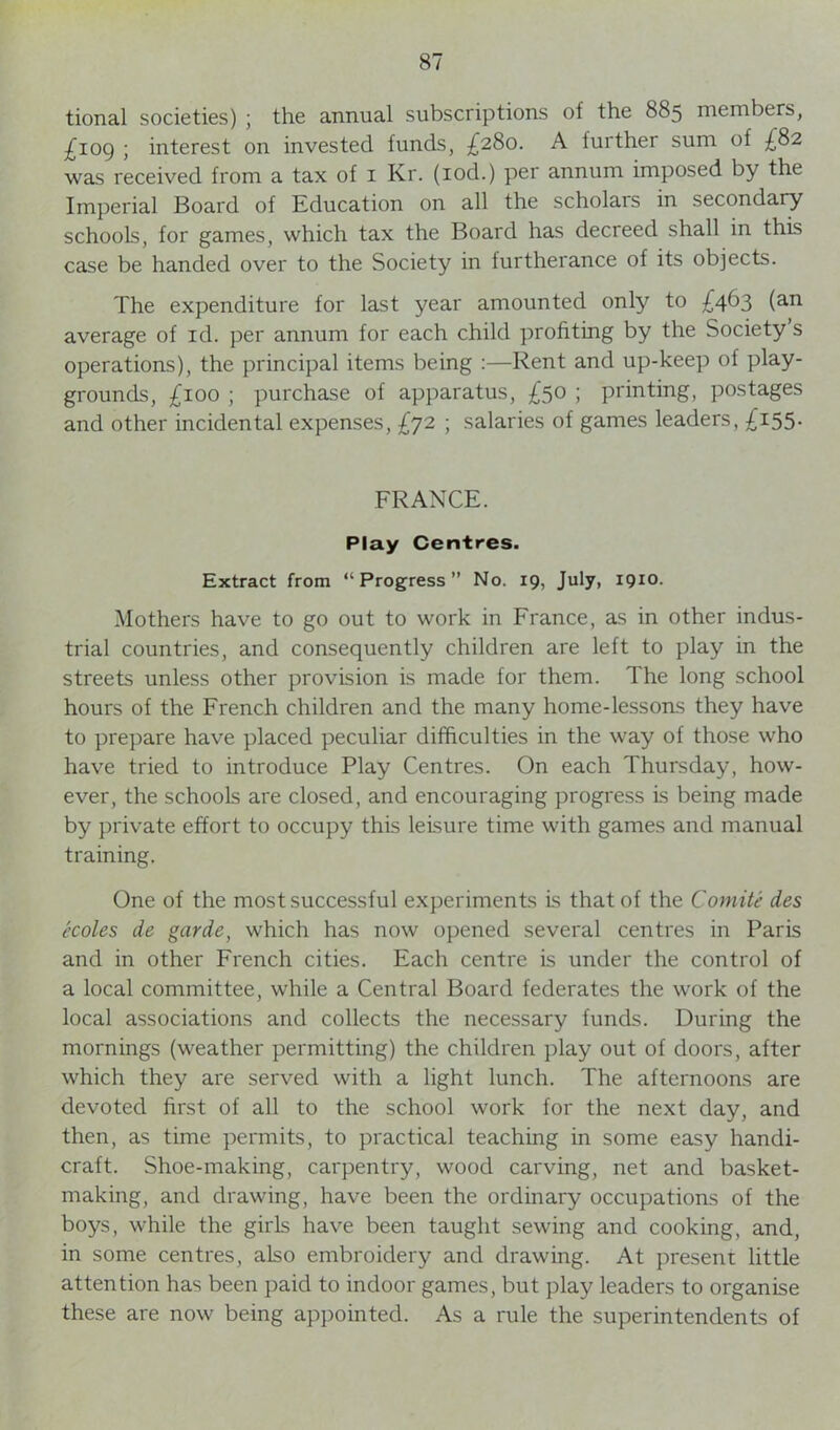 tional societies) ; the annual subscriptions of the 885 members, £109 ; interest on invested funds, £280. A turther sum of £82 was received from a tax of 1 Kr. (iod.) per annum imposed by the Imperial Board of Education on all the scholars in secondary schools, for games, which tax the Board has decreed shall in this case be handed over to the Society in furtherance of its objects. The expenditure for last year amounted only to £463 (an average of id. per annum for each child profiting by the Society s operations), the principal items being :—Rent and up-keep of play- grounds, £100 ; purchase of apparatus, £50 ; printing, postages and other incidental expenses, £72 ; salaries of games leaders, £155- FRANCE. Play Centres. Extract from “Progress” No. 19, July, 1910. Mothers have to go out to work in France, as in other indus- trial countries, and consequently children are left to play in the streets unless other provision is made for them. The long school hours of the French children and the many home-lessons they have to prepare have placed peculiar difficulties in the way of those who have tried to introduce Play Centres. On each Thursday, how- ever, the schools are closed, and encouraging progress is being made by private effort to occupy this leisure time with games and manual training. One of the most successful experiments is that of the Comite des ccoles de garde, which has now opened several centres in Paris and in other French cities. Each centre is under the control of a local committee, while a Central Board federates the work of the local associations and collects the necessary funds. During the mornings (weather permitting) the children play out of doors, after which they are served with a light lunch. The afternoons are devoted first of all to the school work for the next day, and then, as time permits, to practical teaching in some easy handi- craft. Shoe-making, carpentry, wood carving, net and basket- making, and drawing, have been the ordinary occupations of the boys, while the girls have been taught sewing and cooking, and, in some centres, also embroidery and drawing. At present little attention has been paid to indoor games, but play leaders to organise these are now being appointed. As a rule the superintendents of