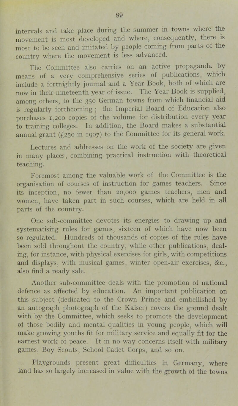 intervals and take place during the summer in towns where the movement is most developed and where, consequently, there is most to be seen and imitated by people coming from parts of the country where the movement is less advanced. The Committee also carries on an active propaganda by means of a very comprehensive series of publications, which include a fortnightly journal and a Year Book, both of which are now in their nineteenth year of issue. The Year Book is supplied, among others, to the 350 German towns from which financial aid is regularly forthcoming ; the Imperial Board of Education also purchases 1,200 copies of the volume for distribution every year to training colleges. In addition, the Board makes a substantial annual grant (£250 in 1907) to the Committee for its general work. Lectures and addresses on the work of the society are given in many places, combining practical instruction with theoretical teaching. Foremost among the valuable work of the Committee is the organisation of courses of instruction for games teachers. Since its inception, no fewer than 20,000 games teachers, men and women, have taken part in such courses, which are held in all parts of the country. One sub-committee devotes its energies to drawing up and systematising rules for games, sixteen of which have now been so regulated. Hundreds of thousands of copies of the rules have been sold throughout the country, while other publications, deal- ing, for instance, with physical exercises for girls, with competitions and displays, with musical games, winter open-air exercises, &c., also find a ready sale. Another sub-committee deals with the promotion of national defence as affected by education. An important publication on this subject (dedicated to the Crown Prince and embellished by an autograph photograph of the Kaiser) covers the ground dealt with by the Committee, which seeks to promote the development of those bodily and mental qualities in young people, which will make growing youths fit for military service and equally fit for the earnest work of peace. It in no way concerns itself with military games, Boy Scouts, School Cadet Corps, and so on. Playgrounds present great difficulties in Germany, where land has so largely increased in value with the growth of the towns