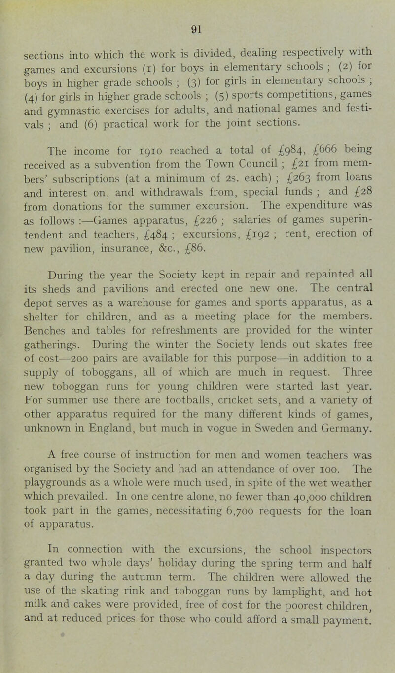 sections into which the work is divided, dealing respectixely with games and excursions (i) for boys in elementary schools ; (2) for boys in higher grade schools ; (3) for girls in elementary schools ; (4) for girls in higher grade schools ; (5) sports competitions, games and gymnastic exercises for adults, and national games and festi- vals ; and (6) practical work for the joint sections. The income for 1910 reached a total of £984, £666 being received as a subvention from the Town Council ; £21 from mem- bers’ subscriptions (at a minimum of 2s. each) ; £263 from loans and interest on, and withdrawals from, special funds ; and £28 from donations for the summer excursion. The expenditure was as follows :—Games apparatus, £226 ; salaries of games superin- tendent and teachers, £484 ; excursions, £192 ; rent, erection of new pavilion, insurance, &c., £86. During the year the Society kept in repair and repainted all its sheds and pavilions and erected one new one. The central depot serves as a warehouse for games and sports apparatus, as a shelter for children, and as a meeting place for the members. Benches and tables for refreshments are provided for the winter gatherings. During the winter the Society lends out skates free of cost—200 pairs are available for this purpose—in addition to a supply of toboggans, all of which are much in request. Three new toboggan runs for young children were started last year. For summer use there are footballs, cricket sets, and a variety of other apparatus required for the many different kinds of games, unknown in England, but much in vogue in Sweden and Germany. A free course of instruction for men and women teachers was organised by the Society and had an attendance of over 100. The playgrounds as a whole were much used, in spite of the wet weather which prevailed. In one centre alone, no fewer than 40,000 children took part in the games, necessitating 6,700 requests for the loan of apparatus. In connection with the excursions, the school inspectors granted two whole days’ holiday during the spring term and half a day during the autumn term. The children were allowed the use of the skating rink and toboggan runs by lamplight, and hot milk and cakes were provided, free of cost for the poorest children, and at reduced prices for those who could afford a small payment.