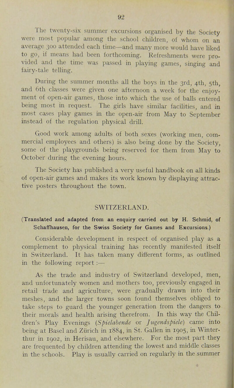 The twenty-six summer excursions organised by the Society were most popular among the school children, of whom on an average 300 attended each time—and many more would have liked to go, if means had been forthcoming. Refreshments were pro- vided and the time was passed in playing games, singing and fairy-tale telling. During the summer months all the boys in the 3rd, 4th, 5th, and 6th classes were given one afternoon a week for the enjoy- ment of open-air games, those into which the use of balLs entered being most in request. The girls have similar facilities, and in most cases play games in the open-air from May to September instead of the regulation physical drill. Good work among adults of both sexes (working men, com- mercial employees and others) is also being done by the Society, some of the playgrounds being reserved for them from May to October during the evening hours. The Society has published a very useful handbook on all kinds of open-air games and makes its work known by displaying attrac- tive posters throughout the town. SWITZERLAND. (Translated and adapted from an enquiry carried out by H. Schmid, of Schaffhausen, for the Swiss Society for Games and Excursions.) Considerable development in respect of organised play as a complement to physical training has recently manifested itself in Switzerland. It has taken many different forms, as outlined in the following report :— As the trade and industry of Switzerland developed, men, and unfortunately women and mothers too, previously engaged in retail trade and agriculture, were gradually drawn into their meshes, and the larger towns soon found themselves obliged to take steps to guard the younger generation from the dangers to their morals and health arising therefrom. In this way the Chil- dren’s Play Evenings (Spielabende or Jiigendspiele) came into being at Basel and Zurich in 1884, in St. Gallen in 1905, in \\ inter- thur in 1902, in Herisau, and elsewhere. For the most part they are frequented by children attending the lowest and middle classes in the schools. Play is usually carried on regularly in the summer