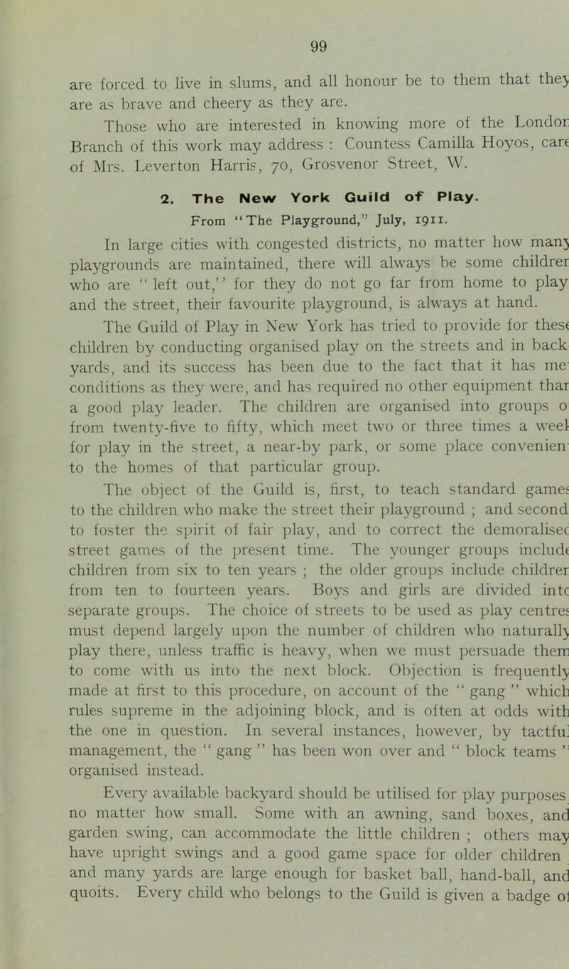 are forced to live in slums, and all honour be to them that the} are as brave and cheery as they are. Those who are interested in knowing more of the Londor Branch of this work may address : Countess Camilla Hoyos, cart of Mrs. Leverton Harris, 70, Grosvenor Street, W. 2. The New York Guild of Play. From “The Playground,” July, 1911. In large cities with congested districts, no matter how man} playgrounds are maintained, there will always be some childrer who are “ left out,” for they do not go far from home to play and the street, their favourite playground, is always at hand. The Guild of Play in New York has tried to provide for thest children by conducting organised play on the streets and in back yards, and its success has been due to the fact that it has me conditions as they were, and has required no other equipment thar a good play leader. The children are organised into groups o from twenty-live to fifty, which meet two or three times a weel for play in the street, a near-by park, or some place convenien to the homes of that particular group. The object of the Guild is, first, to teach standard gamee to the children who make the street their playground ; and second to foster the spirit of fair play, and to correct the demoralisec street games of the present time. The younger groups include children from six to ten years ; the older groups include childrer from ten to fourteen years. Boys and girls are divided intc separate groups. The choice of streets to be used as play centres must depend largely upon the number of children who naturall} play there, unless traffic is heavy, when we must persuade them to come with us into the next block. Objection is frequentl} made at first to this procedure, on account of the “ gang ” which rules supreme in the adjoining block, and is often at odds with the one in question. In several instances, however, by tactfu' management, the “ gang ” has been won over and “ block teams organised instead. Every available backyard should be utilised for play purposes no matter how small. Some with an awning, sand boxes, and garden swing, can accommodate the little children ; others ma} have upright swings and a good game space for older children and many yards are large enough for basket ball, hand-ball, and quoits. Every child who belongs to the Guild is given a badge ol
