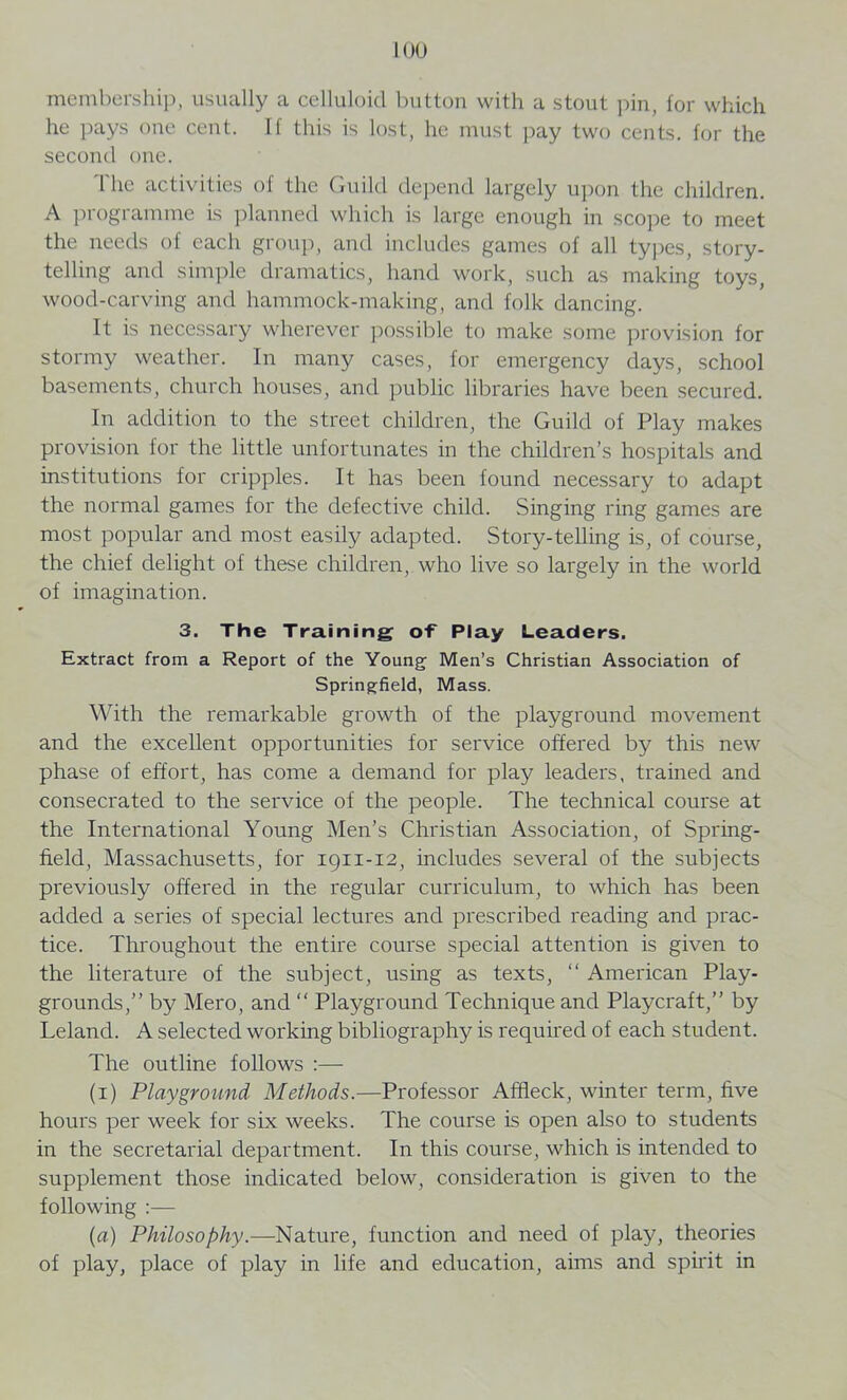 membership, usually a celluloid button with a stout pin, for which he pays one cent. If this is lost, he must pay two cents, for the second one. The activities of the Guild depend largely upon the children. A programme is planned which is large enough in scope to meet the needs of each group, and includes games of all types, story- telling and simple dramatics, hand work, such as making toys, wood-carving and hammock-making, and folk dancing. It is necessary wherever possible to make some provision for stormy weather. In many cases, for emergency days, school basements, church houses, and public libraries have been secured. In addition to the street children, the Guild of Play makes provision for the little unfortunates in the children’s hospitals and institutions for cripples. It has been found necessary to adapt the normal games for the defective child. Singing ring games are most popular and most easily adapted. Story-telling is, of course, the chief delight of these children, who live so largely in the world of imagination. 3. The Training of Play Leaders. Extract from a Report of the Young Men’s Christian Association of Springfield, Mass. With the remarkable growth of the playground movement and the excellent opportunities for service offered by this new phase of effort, has come a demand for play leaders, trained and consecrated to the service of the people. The technical course at the International Young Men’s Christian Association, of Spring- field, Massachusetts, for 1911-12, includes several of the subjects previously offered in the regular curriculum, to which has been added a series of special lectures and prescribed reading and prac- tice. Throughout the entire course special attention is given to the literature of the subject, using as texts, “ American Play- grounds,” by Mero, and “ Playground Technique and Playcraft,” by Leland. A selected working bibliography is required of each student. The outline follows :— (1) Playground Methods.—Professor Affleck, winter term, five hours per week for six weeks. The course is open also to students in the secretarial department. In this course, which is intended to supplement those indicated below, consideration is given to the following :— (a) Philosophy.—Nature, function and need of play, theories of play, place of play in life and education, aims and spirit in