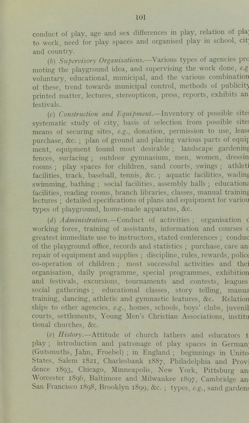 conduct of play, age and sex differences in play, relation of pla; to work, need for play spaces and organised play in school, cit; and country. (.b) Supervisory Organisations.—Various types of agencies prc moting the playground idea, and supervising the work done, e.g voluntary, educational, municipal, and the various combination of these, trend towards municipal control, methods of publicit} printed matter, lectures, stereopticon, press, reports, exhibits an festivals. (c) Construction and Equipment.—Inventory of possible site: systematic study of city, basis of selection from possible site: means of securing sites, e.g., donation, permission to use, leas< purchase, &c. ; plan of ground and placing various parts of equif ment, equipment found most desirable ; landscape gardening fences, surfacing ; outdoor gymnasium, men, women, dressin rooms ; play spaces for children, sand courts, swings ; athleti facilities, track, baseball, tennis, &c. ; aquatic facilities, wading swimming, bathing ; social facilities, assembly halls ; educatiom facilities, reading rooms, branch libraries, classes, manual training lectures ; detailed specifications of plans and equipment for variou types of playground, home-made apparatus, See. (d) Administration.—Conduct of activities ; organisation c working force, training of assistants, information and courses c greatest immediate use to instructors, stated conferences ; conduc of the playground office, records and statistics ; purchase, care an repair of equipment and supplies ; discipline, rules, rewards, police co-operation of children ; most successful activities and thei organisation, daily programme, special programmes, exhibition and festivals, excursions, tournaments and contests, leagues social gatherings ; educational classes, story telling, manua training, dancing, athletic and gymnastic features, &c. Relation ships to other agencies, e.g., homes, schools, boys’ clubs, juvenil courts, settlements, Young Men’s Christian Associations, institu tional churches, &c. (e) History.—Attitude of church fathers and educators t play; introduction and patronage of play spaces in German (Gutsmuths, Jahn, Froebel) ; in England ; beginnings in Unite States, Salem 1821, Charlesbank 1887, Philadelphia and Provi dence 1893, Chicago, Minneapolis, New York, Pittsburg an Worcester 1896, Baltimore and Milwaukee 1897, Cambridge an San Francisco 1898, Brooklyn 1899, &c. ; types, e.g., sand garden