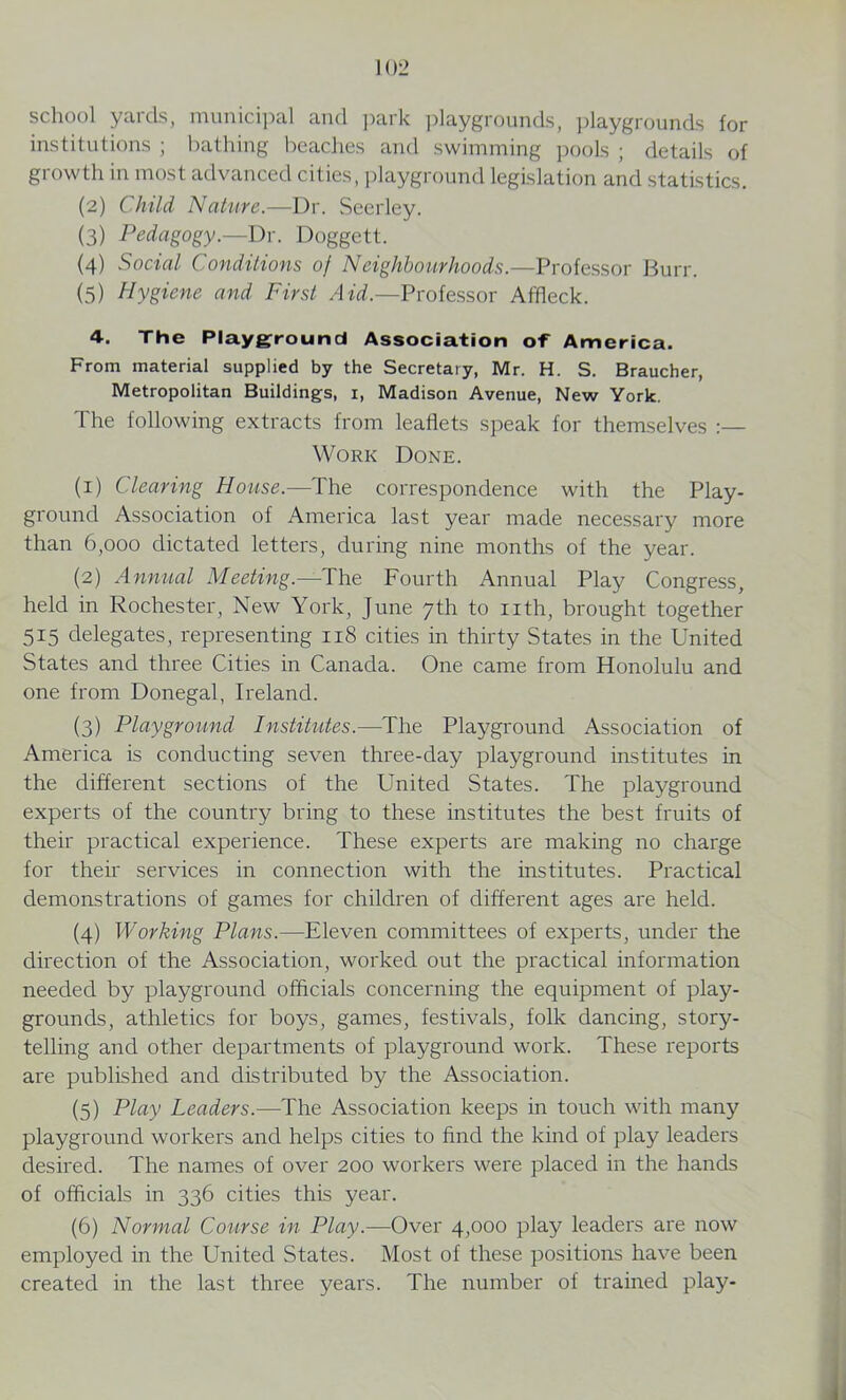 school yards, municipal and park playgrounds, playgrounds for institutions ; bathing beaches and swimming pools ; details of growth in most advanced cities, playground legislation and statistics. (2) Child Nature.—Dr. Seerley. (3) Pedagogy.—Dr. Doggett. (4) Social Conditions of Neighbourhoods.—Professor Burr. (5) Hygiene and First Aid.—Professor Affleck. 4. The Playground Association of America. From material supplied by the Secretary, Mr. H. S. Braucher, Metropolitan Buildings, 1, Madison Avenue, New York. The following extracts from leaflets speak for themselves Work Done. (1) Clearing House.—The correspondence with the Play- ground Association of America last year made necessary more than 6,000 dictated letters, during nine months of the year. (2) Annual Meeting.—The Fourth Annual Play Congress, held in Rochester, New York, June 7th to nth, brought together 515 delegates, representing 118 cities in thirty States in the United States and three Cities in Canada. One came from Honolulu and one from Donegal, Ireland. (3) Playground Institutes.—The Playground Association of America is conducting seven three-day playground institutes in the different sections of the United States. The playground experts of the country bring to these institutes the best fruits of their practical experience. These experts are making no charge for their services in connection with the institutes. Practical demonstrations of games for children of different ages are held. (4) Working Plans.—Eleven committees of experts, under the direction of the Association, worked out the practical information needed by playground officials concerning the equipment of play- grounds, athletics for boys, games, festivals, folk dancing, story- telling and other departments of playground work. These reports are published and distributed by the Association. (5) Play Leaders.—The Association keeps in touch with many playground workers and helps cities to find the kind of play leaders desired. The names of over 200 workers were placed in the hands of officials in 336 cities this year. (6) Normal Course in Play.—Over 4,000 play leaders are now employed in the United States. Most of these positions have been created in the last three years. The number of trained play-