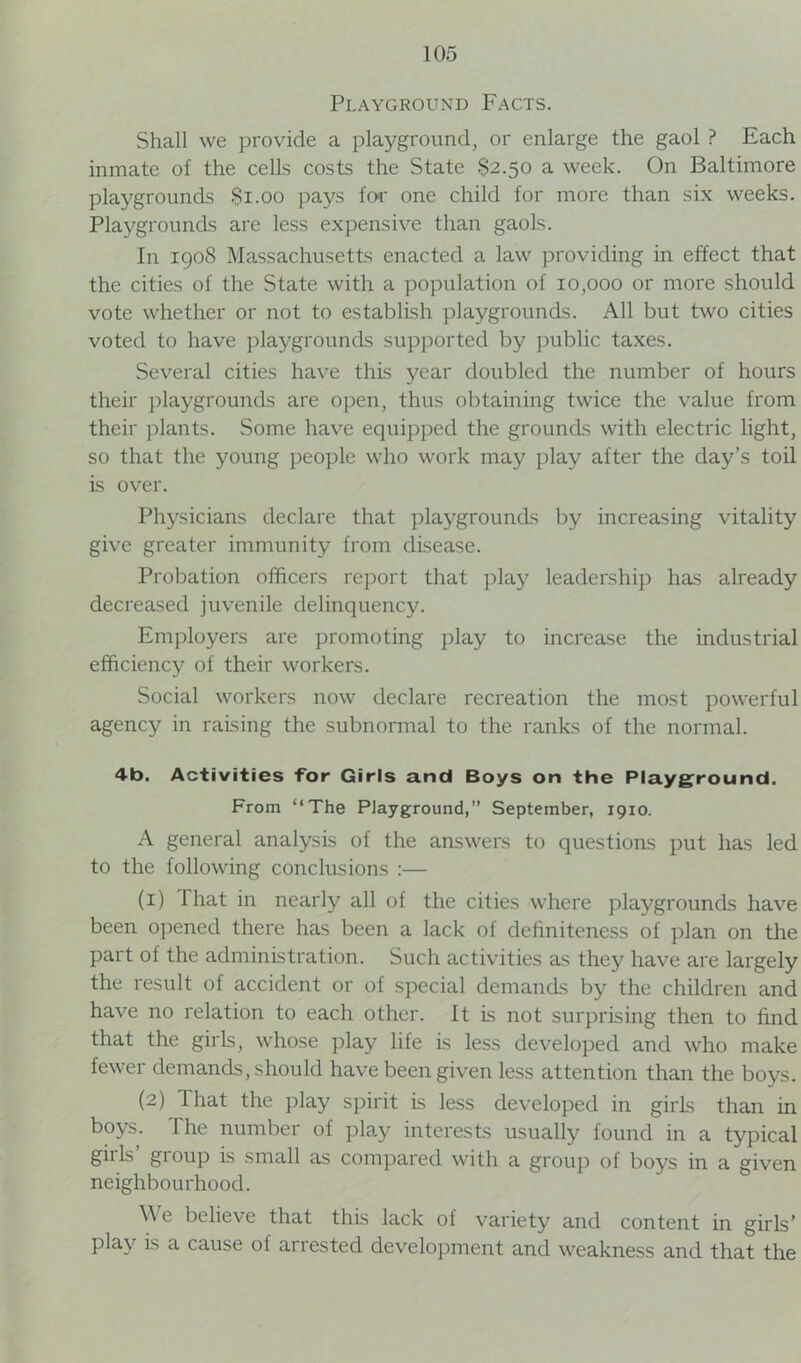 Playground Facts. Shall we provide a playground, or enlarge the gaol ? Each inmate of the cells costs the State 82.50 a week. On Baltimore playgrounds $1.00 pays for one child for more than six weeks. Playgrounds are less expensive than gaols. In 1908 Massachusetts enacted a law providing in effect that the cities of the State with a population of 10,000 or more should vote whether or not to establish playgrounds. All but two cities voted to have playgrounds supported by public taxes. Several cities have this year doubled the number of hours their playgrounds are open, thus obtaining twice the value from their plants. Some have equipped the grounds with electric light, so that the young people who work may play after the day’s toil is over. Physicians declare that playgrounds by increasing vitality give greater immunity from disease. Probation officers report that play leadership has already decreased juvenile delinquency. Employers are promoting play to increase the industrial efficiency of their workers. Social workers now declare recreation the most powerful agency in raising the subnormal to the ranks of the normal. 4b. Activities for Girls and Boys on the Playground. From “The Playground,” September, 1910. A general analysis of the answers to questions put has led to the following conclusions :— (1) That in nearly all of the cities where playgrounds have been opened there has been a lack of definiteness of plan on the part of the administration. Such activities as they have are largely the result of accident or of special demands by the children and have no relation to each other. It is not surprising then to find that the girls, whose play life is less developed and who make fewer demands, should have been given less attention than the boys. (2) 1 hat the play spirit is less developed in girls than in boys. The number of play interests usually found in a typical gills gioup is small as compared with a group of boys in a given neighbourhood. \\ e believe that this lack of variety and content in girls’ play is a cause of arrested development and weakness and that the