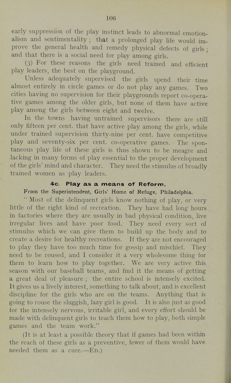 1 (Hi early suppression of the play instinct leads to abnormal emotion- alism and sentimentality ; that a prolonged play life would im- prove the general health and remedy physical defects of girls ; and that there is a social need for play among girls. (3) For these reasons the girls need trained and efficient play leaders, the best on the playground. Unless adequately supervised the girls spend their time almost entirely in circle games or do not play any games. Two cities having no supervision for their playgrounds report co-opera- tive games among the older girls, but none of them have active play among the girls between eight and twelve. In the towns having untrained supervisors there are still only fifteen per cent, that have active play among the girls, while under trained supervision thirty-nine per cent, have competitive play and seventy-six per cent, co-operative games. The spon- taneous play life of these girls is thus shown to be meagre and lacking in many forms of play essential to the proper development of the girls’ mind and character. They need the stimulus of broadly trained women as play leaders. 4-c. Play as a means of Reform. From the Superintendent, Girls’ Home of Refuge, Philadelphia. “ Most of the delinquent girls know nothing of play, or very little of the right kind of recreation. They have had long hours in factories where they are usually in bad physical condition, live irregular lives and have poor food. They need every sort of stimulus which we can give them to build up the body and to create a desire for healthy recreations. If they are not encouraged to play they have too much time for gossip and mischief. They need to be roused, and I consider it a very wholesome thing for them to learn how to play together. We are very active this season with our baseball teams, and find it the means of getting a great deal of pleasure ; the entire school is intensely excited. It gives us a lively interest, something to talk about, and is excellent discipline for the girls who are on the teams. Anything that is going to rouse the sluggish, lazy girl is good. It is also just as good for the intensely nervous, irritable girl, and every effort should be made with delinquent girls to teach them how to play, both simple games and the team work.” (It is at least a possible theory that if games had been within the reach of these girls as a preventive, fewer of them would have needed them as a cure.—Ed.)