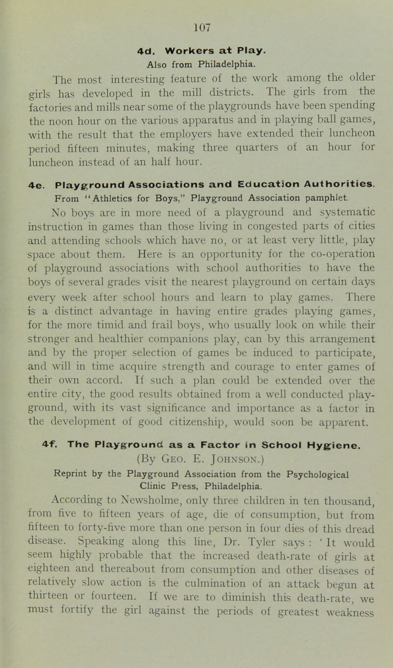 4d. Workers at Play. Also from Philadelphia. The most interesting feature of the work among the older girls has developed in the mill districts. The girls from the factories and mills near some of the playgrounds have been spending the noon hour on the various apparatus and in playing ball games, with the result that the employers have extended their luncheon period fifteen minutes, making three quarters of an hour for luncheon instead of an half hour. 4-e. Playground Associations and Education Authorities. From “Athletics for Boys,” Playground Association pamphlet. No boys are in more need of a playground and systematic instruction in games than those living in congested parts of cities and attending schools which have no, or at least very little, play space about them. Here is an opportunity for the co-operation of playground associations with school authorities to have the boys of several grades visit the nearest playground on certain days every week after school hours and learn to play games. There is a distinct advantage in having entire grades playing games, for the more timid and frail boys, who usually look on while their stronger and healthier companions play, can by this arrangement and by the proper selection of games be induced to participate, and will in time acquire strength and courage to enter games of their own accord. If such a plan could be extended over the entire city, the good results obtained from a well conducted play- ground, with its vast significance and importance as a factor in the development of good citizenship, would soon be apparent. 4f. The Playground as a Factor in School Hygiene. (By Geo. E. Johnson.) Reprint by the Playground Association from the Psychological Clinic Press, Philadelphia. According to Newsholme, only three children in ten thousand, from five to fifteen years of age, die of consumption, but from fifteen to forty-five more than one person in four dies of this dread disease. Speaking along this line, Dr. Tyler says : ‘It would seem highly probable that the increased death-rate of girls at eighteen and thereabout from consumption and other diseases of relatively slow action is the culmination of an attack begun at thirteen or fourteen. If we are to diminish this death-rate, we must fortify the girl against the periods of greatest weakness