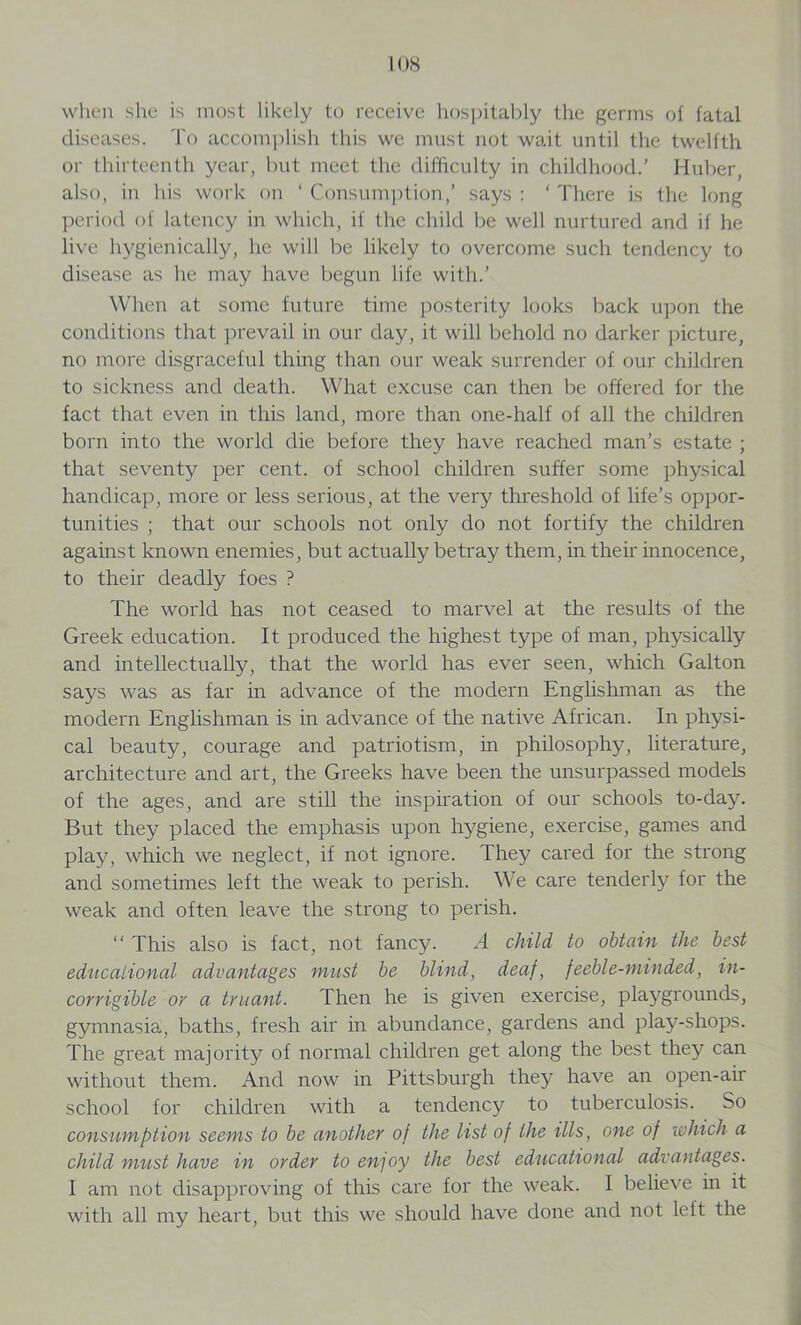 when she is most likely to receive hospitably the germs of fatal diseases. To accomplish this we must not wait until the twelfth or thirteenth year, but meet the difficulty in childhood.’ Huber, also, in his work on ‘ Consumption,' says : ‘ There is the long period of latency in which, if the child be well nurtured and if he live hygienically, he will be likely to overcome such tendency to disease as lie may have begun life with.’ When at sonic future time posterity looks back upon the conditions that prevail in our day, it will behold no darker picture, no more disgraceful thing than our weak surrender of our children to sickness and death. What excuse can then be offered for the fact that even in this land, more than one-half of all the children born into the world die before they have reached man’s estate ; that seventy per cent, of school children suffer some physical handicap, more or less serious, at the very threshold of life’s oppor- tunities ; that our schools not only do not fortify the children against known enemies, but actually betray them, in their innocence, to their deadly foes ? The world has not ceased to marvel at the results of the Greek education. It produced the highest type of man, physically and intellectually, that the world has ever seen, which Galton says was as far in advance of the modern Englishman as the modern Englishman is in advance of the native African. In physi- cal beauty, courage and patriotism, in philosophy, literature, architecture and art, the Greeks have been the unsurpassed models of the ages, and are still the inspiration of our schools to-day. But they placed the emphasis upon hygiene, exercise, games and play, which we neglect, if not ignore. They cared for the strong and sometimes left the weak to perish. We care tenderly for the weak and often leave the strong to perish. “ This also is fact, not fancy. A child to obtain the best educational advantages must be blind, deaf, feeble-minded, in- corrigible or a truant. Then he is given exercise, playgrounds, gymnasia, baths, fresh air in abundance, gardens and play-shops. The great majority of normal children get along the best they can without them. And now in Pittsburgh they have an open-air school for children with a tendency to tuberculosis. So consumption seems to be another of the list of the ills, one of which a child must have in order to en]oy the best educational advantages. I am not disapproving of this care for the weak. I believe in it with all my heart, but this we should have done and not left the