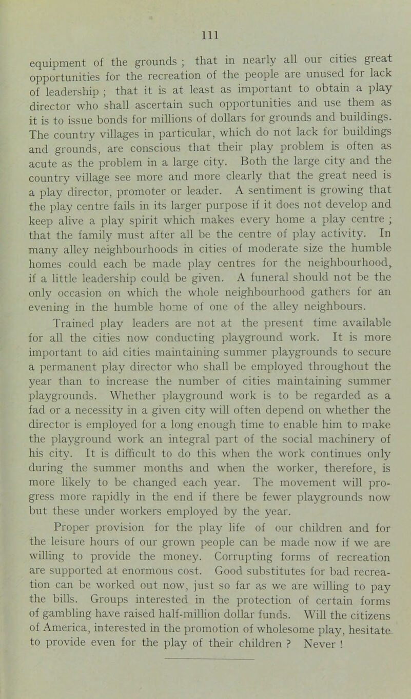equipment of the grounds ; that in neaily all oui cities great opportunities for the recreation of the people ai e unused foi lack of leadership ; that it is at least as important to obtain a play director who shall ascertain such opportunities and use them as it is to issue bonds for millions of dollars for grounds and buildings. The country villages in particular, which do not lack for buildings and grounds, are conscious that their play problem is often as acute as the problem in a large city. Both the large city and the country village see more and more clearly that the great need is a play director, promoter or leader. A sentiment is growing that the play centre fails in its larger purpose if it does not develop and keep alive a play spirit which makes every home a play centre ; that the family must after all be the centre of play activity. In many alley neighbourhoods in cities of moderate size the humble homes could each be made play centres for the neighbourhood,, if a little leadership could be given. A funeral should not be the only occasion on which the whole neighbourhood gathers for an evening in the humble home of one of the alley neighbours. Trained play leaders are not at the present time available for all the cities now conducting playground work. It is more important to aid cities maintaining summer playgrounds to secure a permanent play director who shall be employed throughout the year than to increase the number of cities maintaining summer playgrounds. Whether playground work is to be regarded as a fad or a necessity in a given city will often depend on whether the director is employed for a long enough time to enable him to make the playground work an integral part of the social machinery of his city. It is difficult to do this when the work continues only during the summer months and when the worker, therefore, is more likely to be changed each year. The movement will pro- gress more rapidly in the end if there be fewer playgrounds now but these under workers employed by the year. Proper provision for the play life of our children and for the leisure hours of our grown people can be made now if we are willing to provide the money. Corrupting forms of recreation are supported at enormous cost. Good substitutes for bad recrea- tion can be worked out now, just so far as we are willing to pay the bills. Groups interested in the protection of certain forms of gambling have raised half-million dollar funds. Will the citizens of America, interested in the promotion of wholesome play, hesitate to provide even for the play of their children ? Never !
