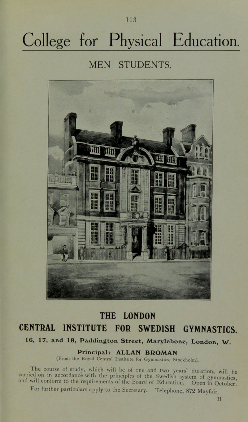 College for Physical Education. MEN STUDENTS. THE LONDON CENTRAL INSTITUTE FOR SWEDISH GYMNASTICS. 16, 17, and 18, Paddington Street, Marylebone, London, W. Principal: ALLAN BROMAN (From the Royal Central Institute for Gymnastics, Stockholm). The course of study, which will be of one and two years’ duiation, will be carried on in accordance with the principles of the Swedish system of gymnastics and will conform to the requirements of the Board of Education. Open in October.’ For further particulars apply to the Secretary. Telephone, 872 Mayfair. H