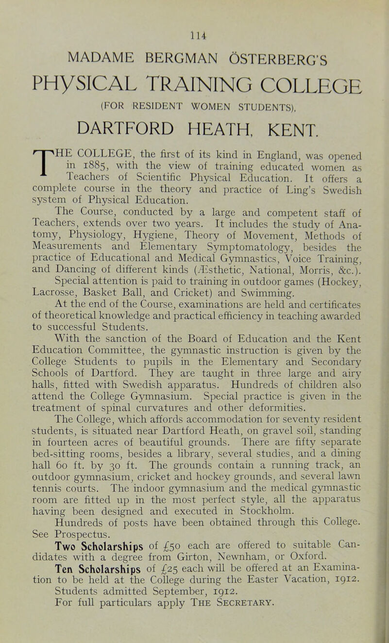 MADAME BERGMAN OSTERBERG’S PHYSICAL TRAINING COLLEGE (FOR RESIDENT WOMEN STUDENTS). DARTFORD HEATH, KENT. THE COLLEGE, the first of its kind in England, was opened in 1885, with the view of training educated women as Teachers of Scientific Physical Education. It offers a complete course in the theory and practice of Ling’s Swedish system of Physical Education. The Course, conducted by a large and competent staff of Teachers, extends over two years. It includes the study of Ana- tomy, Physiology, Hygiene, Theory of Movement, Methods of Measurements and Elementary Symptomatology, besides the practice of Educational and Medical Gymnastics, Voice Training, and Dancing of different kinds (.Esthetic, National, Morris, &c.). Special attention is paid to training in outdoor games (Hockey, Lacrosse, Basket Ball, and Cricket) and Swimming. At the end of the Course, examinations are held and certificates of theoretical knowledge and practical efficiency in teaching awarded to successful Students. With the sanction of the Board of Education and the Kent Education Committee, the gymnastic instruction is given by the College Students to pupils in the Elementary and Secondary Schools of Dartforcl. They are taught in three large and airy halls, fitted with Swedish apparatus. Hundreds of children also attend the College Gymnasium. Special practice is given in the treatment of spinal curvatures and other deformities. The College, which affords accommodation for seventy resident students, is situated near Dartford Heath, on gravel soil, standing in fourteen acres of beautiful grounds. There are fifty separate bed-sitting rooms, besides a library, several studies, and a dining hall 60 ft. by 30 ft. The grounds contain a running track, an outdoor gymnasium, cricket and hockey grounds, and several lawn tennis courts. The indoor gymnasium and the medical gymnastic room are fitted up in the most perfect style, all the apparatus having been designed and executed in Stockholm. Hundreds of posts have been obtained through this College. See Prospectus. Two Scholarships of £5° each are offered to suitable Can- didates with a degree from Girton, Newnham, or Oxford. Ten Scholarships of £25 each will be offered at an Examina- tion to be held at the College during the Easter Vacation, 1912. Students admitted September, 1912. For full particulars apply The Secretary.