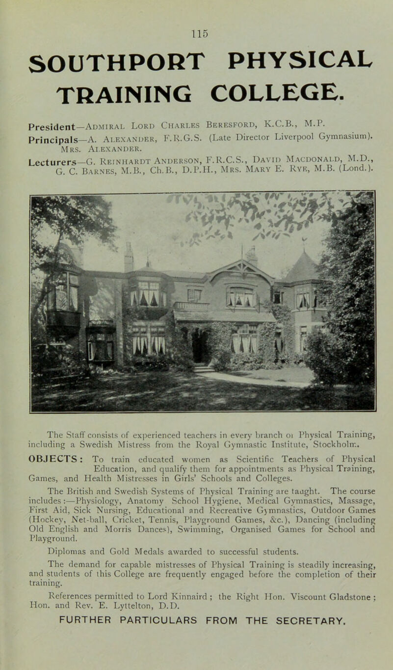 SOUTHPORT PHYSICAL TRAINING COLLEGE. President—Admiral Lord Charles Beresford, K.C.B., M.l. Principals—A. Alexander, F.R.G.S. (Late Director Liverpool Gymnasium). Mrs. Alexander. Lecturers—G. Reinhardt Anderson, F.R.C.S., David Macdonald, M.D., G. C. Barnes, M.B., Ch.B., D.P.H., Mrs. Mary E. Rye, M.B. (Lond.). The Staff consists of experienced teachers in every branch 01 Physical Training, including a Swedish Mistress from the Royal Gymnastic Institute, Stockholm. OBJECTS: To train educated women as Scientific Teachers of Physical Education, and qualify them for appointments as Physical Training, Games, and Health Mistresses in Girls’ Schools and Colleges. The British and Swedish Systems of Physical Training are taught. The course includes :—Physiology, Anatomy School Hygiene, Medical Gymnastics, Massage, First Aid, Sick Nursing, Educational and Recreative G)mnastics, Outdoor Games (Hockey, Net-hall, Cricket, Tennis, Playground Games, &c.), Dancing (including Old English and Morris Dances), Swimming, Organised Games for School and Playground. Diplomas and Gold Medals awarded to successful students. The demand for capable mistresses of Physical Training is steadily increasing, and students of this College are frequently engaged before the completion of their training. References permitted to Lord Kinnaird ; the Right Hon. Viscount Gladstone ; Hon. and Rev. E. Lyttelton, D.D.