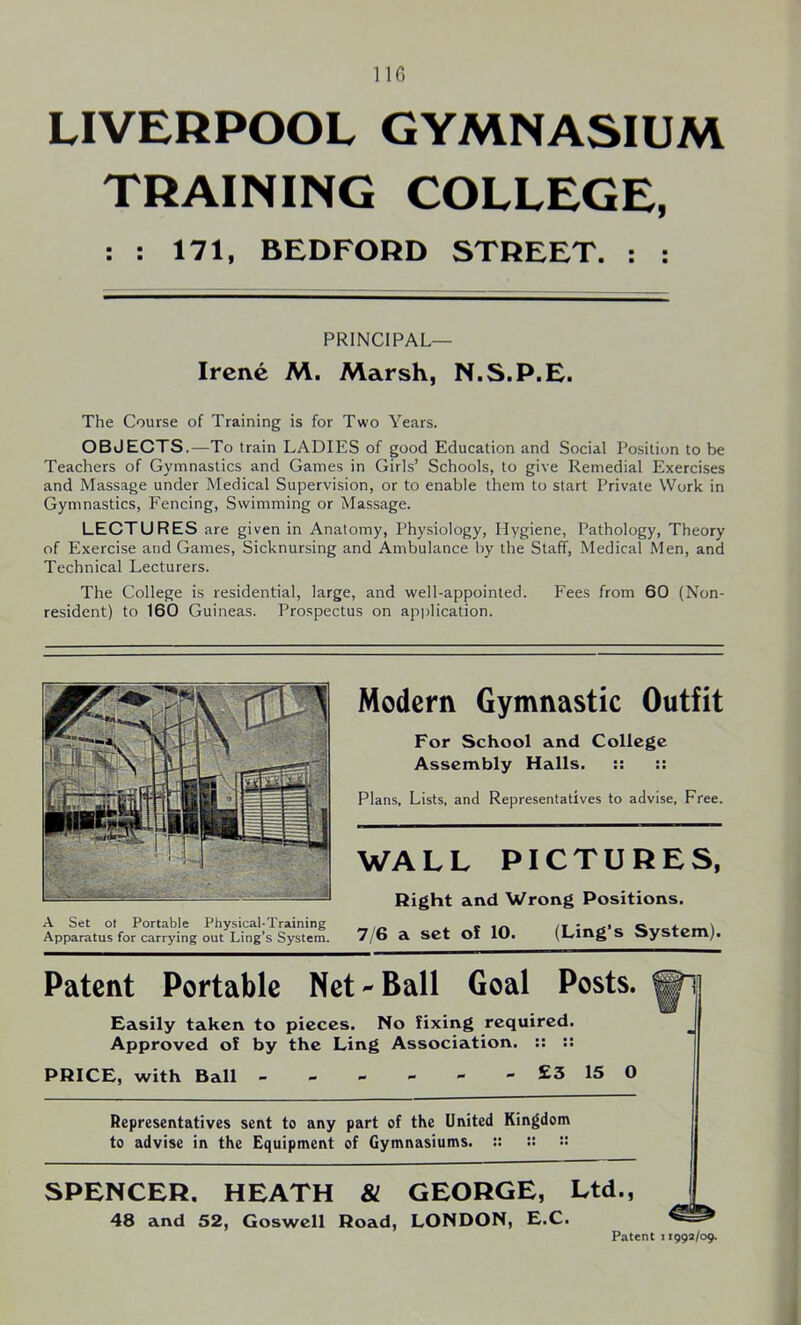 LIVERPOOL GYMNASIUM TRAINING COLLEGE, The Course of Training is for Two Years. OBJECTS.—To train LADIES of good Education and Social Position to be Teachers of Gymnastics and Games in Girls’ Schools, to give Remedial Exercises and Massage under Medical Supervision, or to enable them to start Private Work in Gymnastics, Fencing, Swimming or Massage. LECTURES are given in Anatomy, Physiology, Hygiene, Pathology, Theory of Exercise and Games, Sicknursing and Ambulance by the Staff, Medical Men, and Technical Lecturers. The College is residential, large, and well-appointed. Fees from 60 (Non- resident) to 160 Guineas. Prospectus on application. : : 171, BEDFORD STREET. : : PRINCIPAL— Irene M. Marsh, N.S.P.E. WA LL PICTURES, Right and Wrong Positions. 7/6 a set of 10. (Ling’s System). Modern Gymnastic Outfit Plans, Lists, and Representatives to advise. Free. For School and College Assembly Halls. :: :: Patent Portable Net-Ball Goal Posts. Easily taken to pieces. No fixing required. Approved of by the Ling Association. :: :: PRICE, with Ball £3 15 0 Representatives sent to any part of the United Kingdom to advise in the Equipment of Gymnasiums. :: ::  SPENCER. HEATH & GEORGE, Ltd., 48 and 52, Goswell Road, LONDON, E.C. Patent 11992/09.