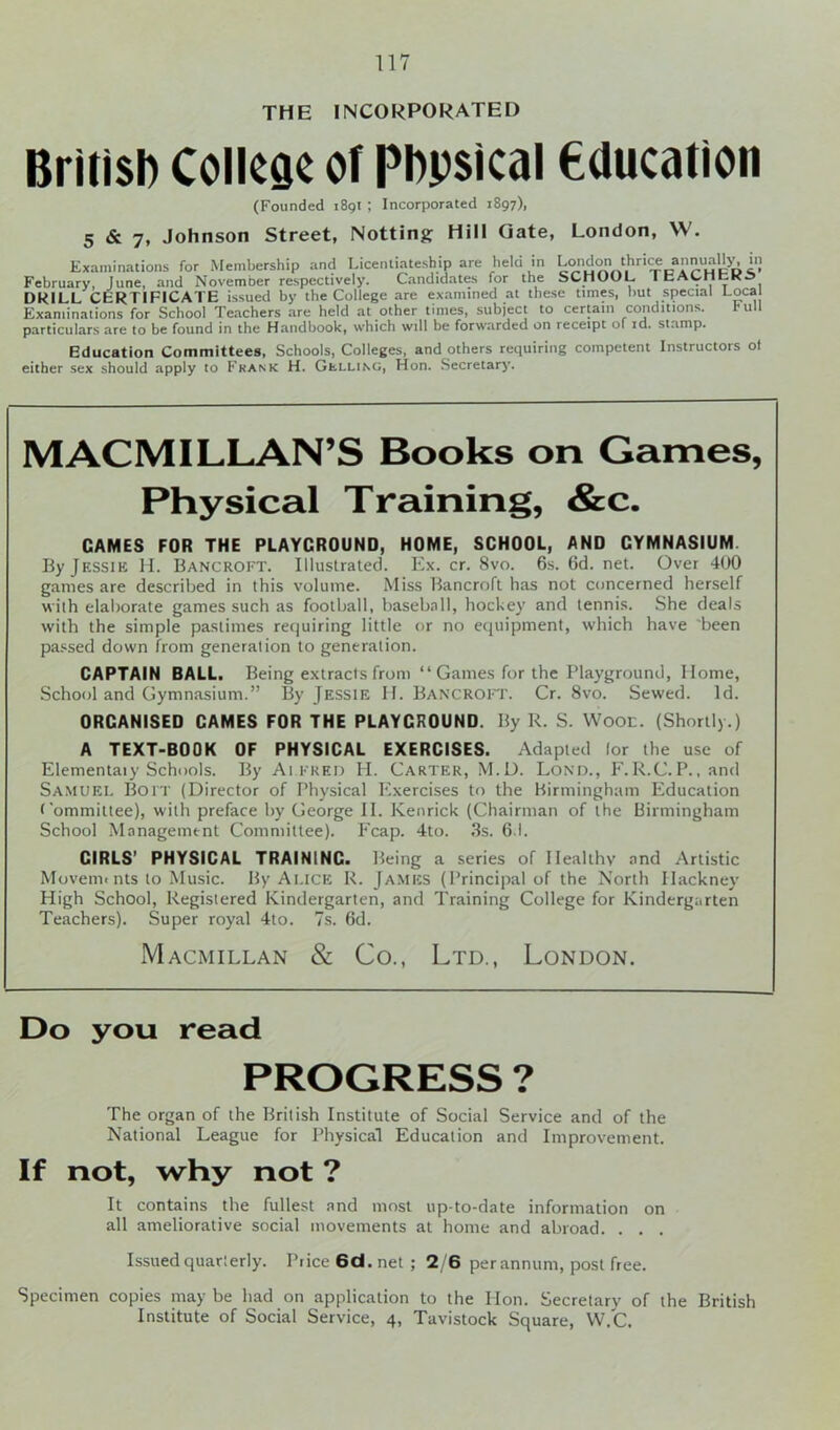 THE INCORPORATED British College of Phpsical education (Founded 1891 ; Incorporated 1897), 5 & 7, Johnson Street, Notting Hill Gate, London, VV. Examinations for Membership and Licenliateship are held in L^id^thriM annually, in February, June, and November respectively. Candidates for the SCHOOL I bAblltKS DRILL CERTIFICATE issued by the College are examined at these times, hut special Local Examinations for School Teachers are held at other times, subject to certain conditions. hull particulars are to be found in the Handbook, which will be forwarded on receipt of id. stamp. Education Committees, Schools, Colleges, and others requiring competent Instructors ot either sex should apply to Frank H. Gulling, Hon. Secretary. MACMILLAN’S Books on Games, Physical Training, &c. GAMES FOR THE PLAYCROUND, HOME, SCHOOL, AND CYMNASIUM. ByjESSiK H. Bancroft. Illustrated. Ex. cr. 8vo. 6s. 6d. net. Over 400 games are described in this volume. Miss Bancroft has not concerned herself with elaborate games such as football, baseball, hockey and tennis. She deals with the simple pastimes requiring little or no equipment, which have been passed down from generation to generation. CAPTAIN BALL. Being extracts from “ Games for the Playground, Home, School and Gymnasium.” By Jessie IT. Bancroft. Cr. 8vo. Sewed. Id. ORCANISED CAMES FOR THE PLAYCROUND. By R. S. Wool. (Shortly.) A TEXT-BOOK OF PHYSICAL EXERCISES. Adapted lor the use of Elementaiy Schools. By Alfred IT. Carter, M.D. Lond., F.R.C.P., and Samuei. Bolt (Director of Physical Exercises to the Birmingham Education Committee), with preface by George II. Kenrick (Chairman of the Birmingham School Management Committee). Fcap. 4to. 3s. 6.1. CIRLS' PHYSICAL TRAINING. Being a series of Healthy and Artistic Movemt nts to Music. By Alice R. James (Principal of the North Hackney High School, Registered Kindergarten, and Training College for Kindergarten Teachers). Super royal 4to. 7s. 6d. Macmillan & Co., Ltd., London. Do you read PROGRESS ? The organ of the British Institute of Social Service and of the National League for Physical Education and Improvement. If not, why not ? It contains the fullest and most up-to-date information on all ameliorative social movements at home and abroad. . . . Issued quarterly. Price 6d. net ; 2/6 perannum, post free. Specimen copies may be had on application to the Hon. Secretary of the British Institute of Social Service, 4, Tavistock Square, W.C.