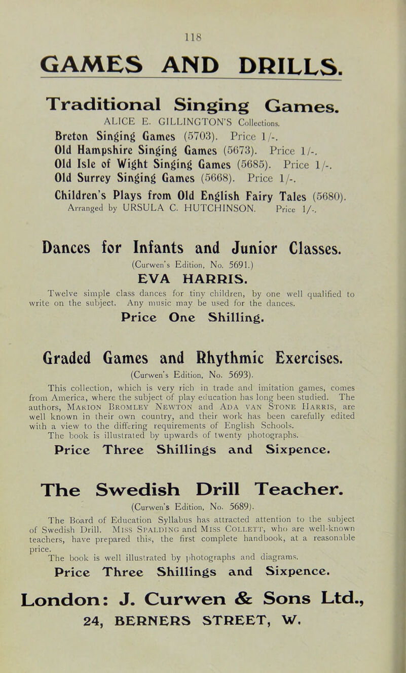 GAMES AND DRILLS. Traditional Singing Games. ALICE E. GILLINGTON’S Collections. Breton Singing Games (5703). Price 1/-. Old Hampshire Singing Games (5673). Price 1/-. Old Isle of Wight Singing Games (5685). Price 1/-. Old Surrey Singing Games (5668). Price 1/-. Children’s Plays from Old English Fairy Tales (5680). Arranged by URSULA C. HUTCHINSON. Price 1/-. Dances for Infants and Junior Classes. (Curwen’s Edition, No. 5691.) EVA HARRIS. Twelve simple class dances for tiny children, by one well qualified to write on the subject. Any music may be used for the dances. Price One Shilling. Graded Games and Rhythmic Exercises. (Curwen’s Edition, No. 5693). This collection, which is very rich in trade and imitation games, comes from America, where the subject of play education has long been studied. The authors, Marion Bromley Newton and Ada van Stone Harris, are well known in their own country, and their work has been carefully edited with a view to the differing requirements of English Schools. The book is illustrated by upwards of twenty photographs. Price Three Shillings and Sixpence. The Swedish Drill Teacher. (Curwen’s Edition, No. 5689)- The Board of Education Syllabus has attracted attention to the subject of Swedish Drill. Miss Spalding and Miss Collett, who are well-known teachers, have prepared this, the first complete handbook, at a reasonable price. The book is well illustrated by photographs and diagrams. Price Three Shillings and Sixpence. London: J. Curwen & Sons Ltd.,