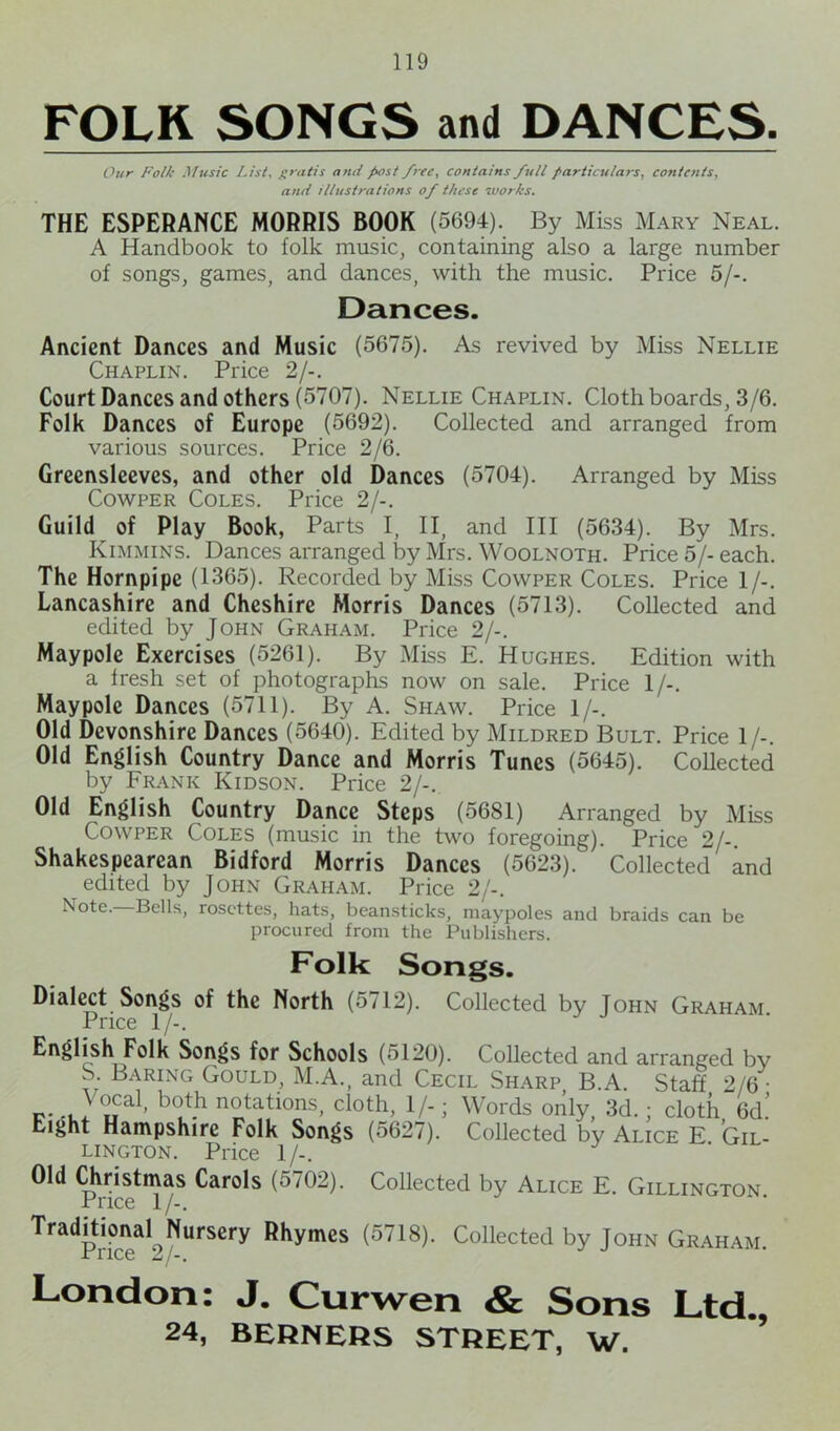 FOLK SONGS and DANCES. Our Folk Music List, gratis anti post free, contains full particulars, contents, and illustrations of these works. THE ESPERANCE MORRIS BOOK (5694). By Miss Mary Neal. A Handbook to folk music, containing also a large number of songs, games, and dances, with the music. Price 5/-. Dances. Ancient Dances and Music (5675). As revived by Miss Nellie Chaplin. Price 2/-. Court Dances and others (5707). Nellie Chaplin. Cloth boards, 3/6. Folk Dances of Europe (5692). Collected and arranged from various sources. Price 2/6. Greensleevcs, and other old Dances (5704). Arranged by Miss Cowper Coles. Price 2/-. Guild of Play Book, Parts I, II, and III (5634). By Mrs. Kimmins. Dances arranged by Mrs. Woolnoth. Price 5/-each. The Hornpipe (1365). Recorded by Miss Cowper Coles. Price 1/-. Lancashire and Cheshire Morris Dances (5713). Collected and edited by John Graham. Price 2/-. Maypole Exercises (5261). By Miss E. Hughes. Edition with a fresh set of photographs now on sale. Price 1/-. Maypole Dances (5711). By A. Shaw. Price 1/-. Old Devonshire Dances (5640). Edited by Mildred Bult. Price 1/-. Old English Country Dance and Morris Tunes (5645). Collected by Frank Kidson. Price 2/-. Old English Country Dance Steps (5681) Arranged by Miss Cowper Coles (music in the two foregoing). Price 2/-. Shakespearean Bidford Morris Dances (5623). Collected and edited by John Graham. Price 2/-. Note. Bells, rosettes, hats, beansticks, maypoles and braids can be procured from the Publishers. Folk Songs. Dialect Songs of the North (5712). Collected by John Graham Price 1/-. English Folk Songs for Schools (5120). Collected and arranged by S. Baring Gould, M.A., and Cecil Sharp B.A. Staff 2/6- *al» b0*h notations, cloth, I/.; Words only, 3d.; cloth 6d.’ tight Hampshire Folk Songs (5627). Collected by Alice E. Gil- lington. Price 1/-. Old Christmas Carols (5702). Collected by Alice E. Gillington Price 1 /-. Traditional Nursery Rhymes (5718). Collected by John Graham. ■t 11C6 Z /•, London: J. Curwen & Sons Ltd.