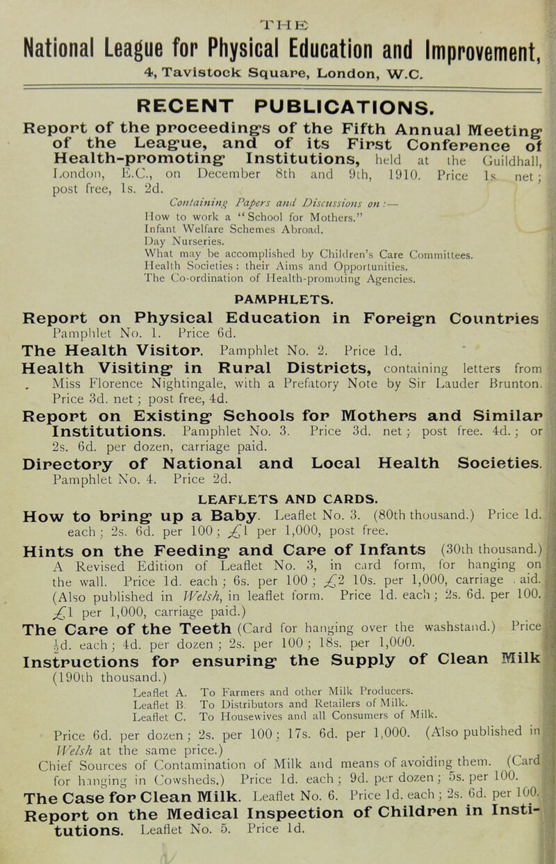 THE; National League for Physical Education and Improvement, 4, Tavistock Square, London, W.C. RECENT PUBLICATIONS. Report of the proceeding's of the Fifth Annual Meeting of the League, and of its First Conference of Health-promoting Institutions, held at the Guildhall, London, E.C., on December 8th and 9th, 1910. Price Is post free, Is. 2d. Containing Papers and Discussions on:— IIow to work a “School for Mothers.” Infant Welfare Schemes Abroad. Day Nurseries. What may be accomplished by Children’s Care Committees. Health Societies: their Aims and Opportunities. The Co-ordination of Health-promoting Agencies. PAMPHLETS. Report on Physical Education in Foreign Countries Pamphlet No. 1. Price 6d. The Health Visitor. Pamphlet No. 2. Price Id. Health Visiting in Rural Districts, containing letters from „ Miss Florence Nightingale, with a Prefatory Note by Sir Lauder Brunton. Price 3d. net; post free, 4d. Report on Existing Schools for Mothers and Similar Institutions. Pamphlet No. 3. Price 3d. net ; post free. 4d. ; or 2s. 6d. per dozen, carriage paid. Directory of National and Local Health Societies. Pamphlet No. 4. Price 2d. LEAFLETS AND CARDS. How to bring up a Baby. Leaflet No. 3. (80th thousand.) Price Id. each; 2s. 6d. per 100; £i per 1,000, post free. Hints on the Feeding and Care of Infants (30ih thousand.) A Revised Edition of Leaflet No. 3, in card form, for hanging on the wall. Price Id. each; 6s. per 100; £2 10s. per 1,000, carriage aid. (Also published in Welsh, in leaflet form. Price Id. each; 2s. 6d. per 100. £\ per 1,000, carriage paid.) The Care Of the Teeth (Card for hanging over the washstand.) Price id. each; 4d. per dozen; 2s. per 100; 18s. per 1,000. Instructions for ensuring the Supply of Clean Milk (190th thousand.) Leaflet A. To Farmers and other Milk Producers. Leaflet B To Distributors and Retailers of Milk. Leaflet C. To Housewives and all Consumers of Milk. Price 6d. per dozen; 2s. per 100; 17s. 6d. per 1,000. (Also published in Welsh at the same price.) _ Chief Sources of Contamination of Milk and means of avoiding them. (Card; for hanging in Cowsheds.) Price Id. each; 9d. per dozen; 5s. per 100. The Case for Clean Milk. Leaflet No. 6. Price Id. each ; 2s. 6d. per lo0. Report on the Medical Inspection of Children in Insti- tutions. Leaflet No. 5. Price Id.