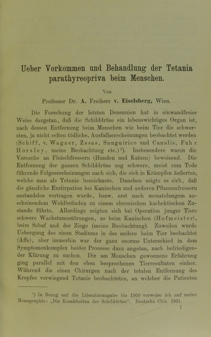 lieber Vorkommen und Behandlung der Tetania parathyreopriva beim Menschen. Von Professor Dr. A. Freiherr V. Eiselsberi^, Wien. Die Forschung der letzten Dezennien hat in einwandfreier Weise dargetan, daß die Schilddrüse ein lebenswichtiges Organ ist, nach dessen Entfernung beim Menschen wie beim Tier die schwer- sten, ja nicht selten tödliche, Ausfallserscheinungen beobachtet werden (Schiff, V. Wagner, Zesas, Sanguirico und Canalis, Fuhr H 0 r s 1 e y , meine Beobachtung etc.) ^). Insbesondere waren die Versuche an Fleischfressern (Hunden und Katzen) beweisend. Die Entfernung der ganzen Schilddrüse zog schwere, meist zürn Tode führende Folgeerscheinungen nach sich, die sich in Krämpfen äußerten, welche man als Tetanie bezeichnete. Daneben zeigte es sich, daß die gänzliche Exstirpation bei Kaninchen und anderen Pflanzenfressern anstandslos vertragen wurde, bezw. erst nach monatelangem an- scheinendem Wohlbefinden zu einem chronischen kachektischen Zu- stande führte. Allerdings zeigten sich bei Operation junger Tiere schwere Wachstumsstörungen, so beim Kaninchen (Hofmeister), beim Schaf und der Ziege (meine Beobachtung). Zuweilen wurde Uebergang des einen Stadiums in das andere beim Tier beobachtet (Alfe), aber immerhin war der ganz enorme Unterschied in dem Symptomenkomplex beider Prozesse dazu angetan, nach befriedigen- der Klärung zu suchen. Die am Menschen gewonnene Erfahrung ging parallel mit den eben besprochenen Tierresultaten einher. Während die einen Chirurgen nach der totalen Entfernung des Kropfes vorwiegend Tetanie beobachteten, an welcher die Patienten In Bezug auf die Literaturangabe bis 1900 verweise ich auf meine Monographie: ,Die Krankheiten der Schilddrüse“. Deutsche Chir. 1901.