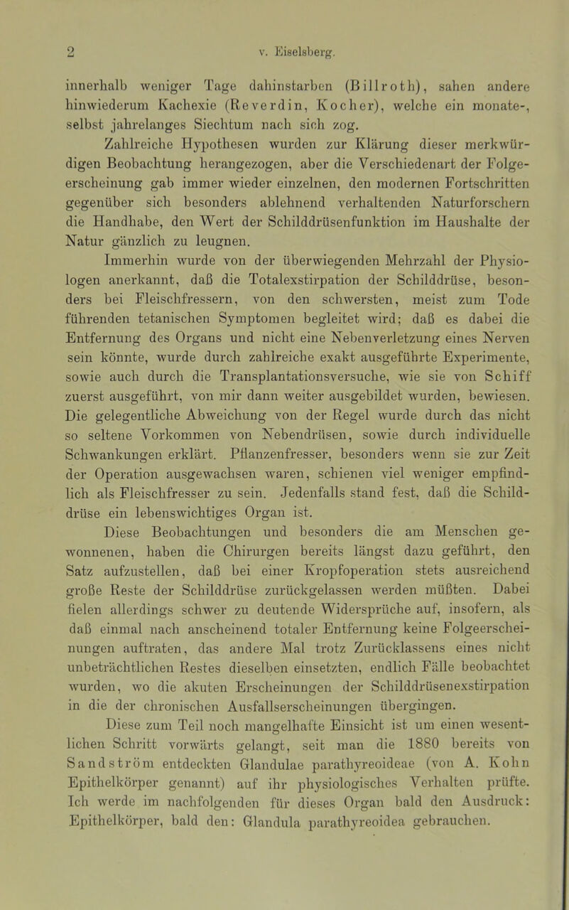 innerhalb weniger Tage dahinstarben (Billroth), sahen andere hinwiederum Kachexie (Reverdin, Kocher), welche ein monate-, selbst jahrelanges Siechtum nach sich zog. Zahlreiche Hypothesen wurden zur Klärung dieser merkwür- digen Beobachtung herangezogen, aber die Verschiedenart der Folge- erscheinung gab immer wieder einzelnen, den modernen Fortschritten gegenüber sich besonders ablehnend verhaltenden Naturforschern die Handhabe, den Wert der Schilddrüsenfunktion im Haushalte der Natur gänzlich zu leugnen. Immerhin wurde von der überwiegenden Mehrzahl der Physio- logen anerkannt, daß die Totalexstirpation der Schilddrüse, beson- ders bei Fleischfressern, von den schwersten, meist zum Tode führenden tetanischen Symptomen begleitet wird; daß es dabei die Entfernung des Organs und nicht eine Nebenverletzung eines Nerven sein könnte, wurde durch zahlreiche exakt ausgeführte Experimente, sowie auch durch die Transplantationsversuche, wie sie von Schiff zuerst ausgeführt, von mir dann weiter ausgebildet wurden, bewiesen. Die gelegentliche Abweichung von der Regel wurde durch das nicht so seltene Vorkommen von Nebendrüsen, sowie durch individuelle Schwankungen erklärt. Pflanzenfresser, besonders wenn sie zur Zeit der Operation ausgewachsen waren, schienen viel weniger empfind- lich als Fleischfresser zu sein. Jedenfalls stand fest, daß die Schild- drüse ein lebenswichtiges Organ ist. Diese Beobachtungen und besonders die am Menschen ge- wonnenen, haben die Chirurgen bereits längst dazu geführt, den Satz aufzustellen, daß bei einer Kropfoperation stets ausreichend große Reste der Schilddrüse zurückgelassen werden müßten. Dabei fielen allerdings schwer zu deutende Widersprüche auf, insofern, als daß einmal nach anscheinend totaler Entfernung keine Folgeerschei- nungen auftraten, das andere Mal trotz Zurücklassens eines nicht unbeträchtlichen Restes dieselben einsetzten, endlich Fälle beobachtet wurden, wo die akuten Erscheinungen der Schilddrüsenexstirpation in die der chronischen Ausfallserscheinungen übergingen. Diese zum Teil noch mangelhafte Einsicht ist um einen wesent- lichen Schritt vorwärts gelangt, seit man die 1880 bereits von Sand ström entdeckten Glandulae parathyreoideae (von A. Kohn Epithelkörper genannt) auf ihr physiologisches Verhalten prüfte. Ich werde im nachfolgenden für dieses Organ bald den Ausdruck: Epithelkörper, bald den: Glandula parathyreoidea gebrauchen.