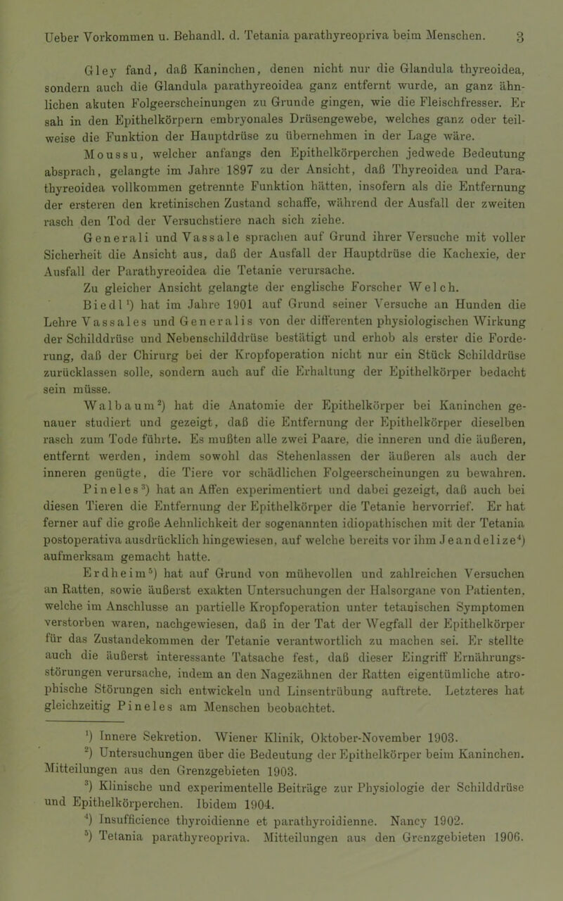 Gley fand, daß Kaninchen, denen nicht nur die Glandula thyreoidea, sondern auch die Glandula parathyreoidea ganz entfernt wurde, an ganz ähn- lichen akuten Folgeerscheinungen zu Grunde gingen, wie die Fleischfresser. Er sah in den Epithelkörpern embryonales Drüsengewebe, welches ganz oder teil- weise die Funktion der Hauptdrüse zu übernehmen in der Lage wäre. Moussu, welcher anfangs den Epithelkörperchen jedwede Bedeutung absprach, gelangte im Jahre 1897 zu der Ansicht, daß Thyreoidea und Para- thyreoidea vollkommen getrennte Funktion hätten, insofern als die Entfernung der ersteren den kretinischen Zustand schaffe, während der Ausfall der zweiten rasch den Tod der Versuchstiere nach sich ziehe. Generali und Vassale sprachen auf Grund ihrer Versuche mit voller Sicherheit die Ansicht aus, daß der Ausfall der Hauptdrüse die Kachexie, der Ausfall der Parathyreoidea die Tetanie verursache. Zu gleicher Ansicht gelangte der englische Forscher Welch. Biedl') hat im Jahre 1901 auf Grund seiner Versuche an Hunden die Lehre V a s s a 1 e s und Generalis von der ditt’erenten physiologischen Wirkung der Schilddrüse und Nebenschilddrüse bestätigt und erhob als erster die Forde- rung, daß der Chirurg bei der Kropfoperation nicht nur ein Stück Schilddrüse zurücklassen solle, sondern auch auf die Erhaltung der Epithelkörper bedacht sein müsse. Walbaum* *) hat die Anatomie der Epithelkörper bei Kaninchen ge- nauer studiert und gezeigt, daß die Entfernung der Epithelkörper dieselben rasch zum Tode führte. Es mußten alle zwei Paare, die inneren und die äußeren, entfernt werden, indem sowohl das Stehenlassen der äußeren als auch der inneren genügte, die Tiere vor schädlichen Folgeerscheinungen zu bewahren. Pineies*) hat an Affen experimentiert und dabei gezeigt, daß auch bei diesen Tieren die Entfernung der Epithelkörper die Tetanie hervorrief. Er hat ferner auf die große Aehnlichkeit der sogenannten idiopathischen mit der Tetania postoperativa ausdrücklich hingewiesen, auf welche bereits vor ihm Jeandelize*) aufmerksam gemacht hatte. Erdheim*) hat auf Grund von mühevollen und zahlreichen Versuchen an Ratten, sowie äußerst exakten Untersuchungen der Halsorgane von Patienten, welche im Anschlüsse an partielle Kropfoperation unter tetarjischen Symptomen verstorben waren, nachgewiesen, daß in der Tat der Wegfall der Epithelköi’per für das Zustandekommen der Tetanie verantwortlich zu machen sei. Plr stellte auch die äußerst interessante Tatsache fest, daß dieser Eingriff Ernährungs- störungen verursache, indem an den Nagezähnen der Ratten eigentümliche atro- phische Störungen sich entwickeln und Linsentrübung auftrete. Letzteres hat gleichzeitig Pineies am Menschen beobachtet. ') Innere Sekretion. Wiener Klinik, Oktober-November 1903. *) Untei’suchungen über die Bedeutung der Epithelkörper beim Kaninchen. Mitteilungen aus den Grenzgebieten 1903. *) Klinische und experimentelle Beiträge zur Physiologie der Schilddrüse und Epithelkörperchen. Ibidem 1904. ‘‘) Insufficience thyroidienne et parathyroidienne. Nancy 1902. *) Tetania parathyreopriva. Mitteilungen aus den Grenzgebieten 1906.