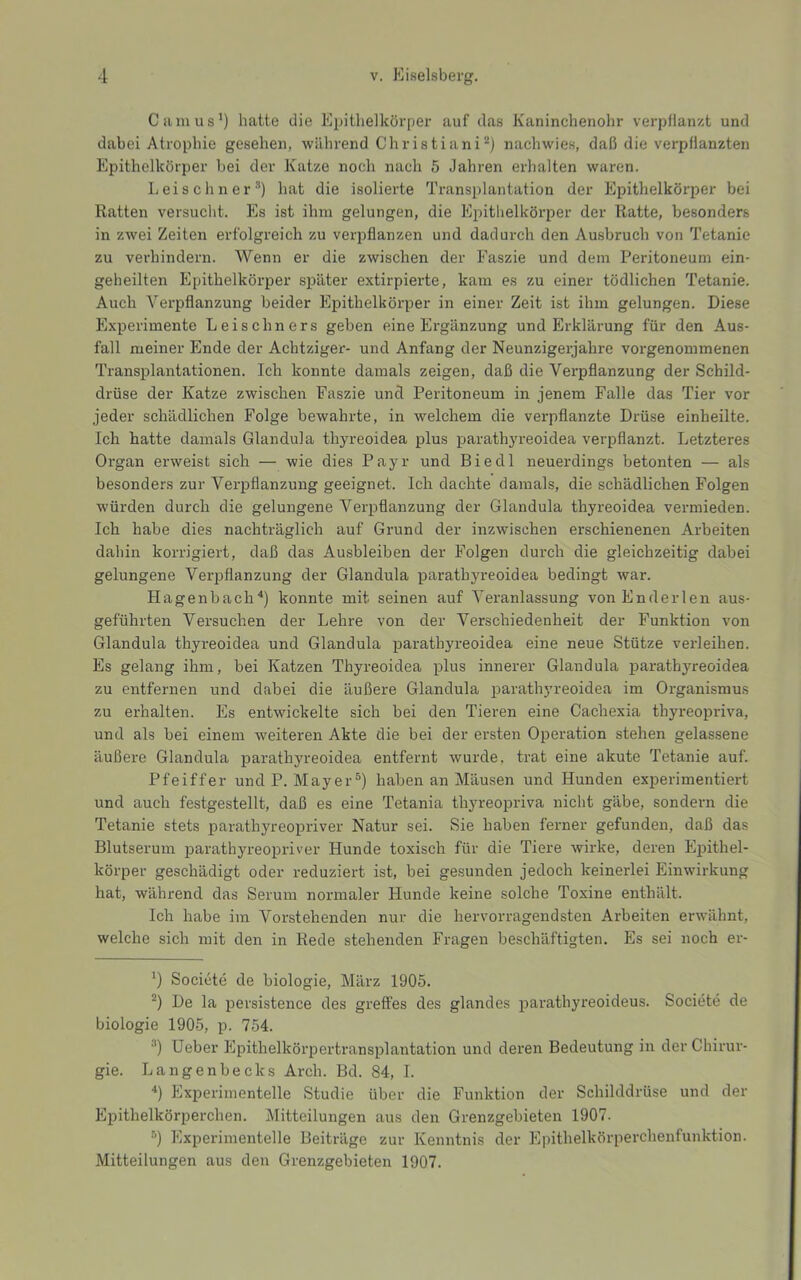 Camus’) hatte die Epithelkörper auf das Kaniucheuohr verpflanzt und dabei Atrophie gesehen, während Christiani^) nachwies, daß die verpflanzten Epithelkörper bei der Katze noch nach 5 Jahren erhalten waren. Leischner”) hat die isolierte Transplantation der Epithelkörper bei Ratten versueht. Es ist ihm gelungen, die Epitlielkörper der Ratte, besonders in zwei Zeiten erfolgreich zu verpflanzen und dadurch den Ausbruch von Tetanie zu verhindern. Wenn er die zwischen der Faszie und dem Peritoneum ein- geheilten Epithelkörper später extirpierte, kam es zu einer tödlichen Tetanie. Auch Verpflanzung beider Epithelkörper in einer Zeit ist ihm gelungen. Diese Experimente Leisehners geben eine Ergänzung und Erklärung für den Aus- fall meiner Ende der Achtziger- und Anfang der Neunzigerjahre vorgenommenen Transplantationen. Ich konnte damals zeigen, daß die Verpflanzung der Schild- drüse der Katze zwischen Faszie und Peritoneum in jenem Falle das Tier vor jeder schädlichen Folge bewahrte, in welchem die verpflanzte Drüse einheilte. Ich hatte damals Glandula thyreoidea plus parathyreoidea verpflanzt. Letzteres Organ erweist sich — wie dies Payr und Biedl neuerdings betonten — als besonders zur Verpflanzung geeignet. Ich dachte damals, die schädlichen Folgen würden durch die gelungene Verpflanzung der Glandula thyreoidea vermieden. Ich habe dies nachträglich auf Grund der inzwischen erschienenen Arbeiten dahin korrigiert, daß das Ausbleiben der Folgen durch die gleichzeitig dabei gelungene Verpflanzung der Glandula parathyreoidea bedingt war. Hagenbach^) konnte mit seinen auf Veranlassung vonEnderlen aus- geführten Versuchen der Lehre von der Verschiedenheit der Funktion von Glandula thyreoidea und Glandula parathyreoidea eine neue Stütze verleihen. Es gelang ihm, bei Katzen Thyreoidea plus innerer Glandula parathyreoidea zu entfernen und dabei die äußere Glandula parathyreoidea im Organismus zu erhalten. Es entwickelte sich bei den Tieren eine Cachexia thyreopriva, und als bei einem weiteren Akte die bei der ersten Operation stehen gelassene äußere Glandula parathyreoidea entfernt wurde, trat eine akute Tetanie auf. Pfeiffer undP. Mayer^) haben an Mäusen und Hunden experimentiert und auch festgestellt, daß es eine Tetania thyreopriva nicht gäbe, sondern die Tetanie stets parathyreopriver Natur sei. Sie haben ferner gefunden, daß das Blutserum parathyreopriver Hunde toxisch für die Tiere wirke, deren Epithel- körper geschädigt oder reduziert ist, bei gesunden jedoch keinerlei Einwirkung hat, während das Serum normaler Hunde keine solche Toxine enthält. Ich habe im Vorstehenden nur die hervorragendsten Arbeiten erwähnt, welche sich mit den in Rede stehenden Fragen beschäftigten. Es sei noch er- ’) Societe de biologie, März 1905. De la persistence des greffes des glandes parathyreoideus. Societe de biologie 1905, p. 754. Heber Epithelkörpertransplantation und deren Bedeutung in der Chirur- gie. Langenbecks Arch. Bd. 84, I. ■*) Experimentelle Studie über die Funktion der Schilddrüse und der Epithelkörperchen. Mitteilungen aus den Grenzgebieten 1907. ’’) Experimentelle Beiträge zur Kenntnis der Epithelkörperchenfunktion. Mitteilungen aus den Grenzgebieten 1907.