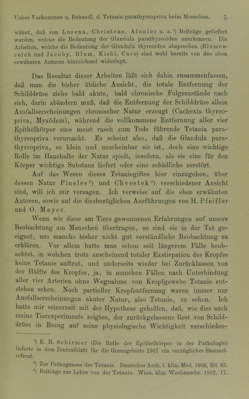 wähnt, daß von Lusena, Christens, Alxnier u. a.') Beiträge geliefert wurden, welche die Bedeutung der Glandula parathyreoidea anerkennen. Die Arbeiten, welche die Bedeutung der Glandula thyreoidea absprechen (Blumen- reich und Jacoby, Blum, Kishi, Caro) sind wohl bereits von den oben erwähnten Autoren hinreichend widerlegt. Das Resultat dieser Arbeiten läßt sich dahin zusammenfassen, daß man die bisher übliche Ansicht, die totale Entfernung der Schilddrüse ziehe bald akute, bald chronische Folgezustände nach sich, darin abändern muß, daß die Entfernung der Schilddrüse allein Ausfallserscheinungen chronischer Natur erzeugt (Cachexia thyreo- priva, Myxödem), während die vollkommene Entfernung aller vier Epithelkörper eine meist rasch zum Tode führende Tetania para- thyreopriva verursacht. Es scheint also, daß die Glandula para- thyreopriva, so klein und unscheinbar sie ist, doch eine wichtige Rolle im Haushalte der Natur spielt, insofern, als sie eine für den Körper wichtige Substanz liefert oder eine schädliche zerstört. Auf das Wesen dieses Tetaniegiftes hier einzugehen, über dessen Natur Pineles^) und Chvostek^) verschiedener Ansicht sind, will ich mir versagen. Ich verweise auf die eben erwähnten Autoren, sowie auf die diesbezüglichen Ausführungen von H. Pfeiffer und 0. Mayer. Wenn wir diese am Tiere gewonnenen Erfahrungen auf unsere Beobachtung am Menschen übertragen, so sind sie in der Tat ge- eignet, uns manche bisher nicht gut verständliche Beobachtung zu erklären. Vor allem hatte man schon seit längerem Fälle beob- achtet, in Avelchen trotz anscheinend totaler Exstirpation des Kropfes keine Tetanie auftrat, und anderseits wieder bei Zurücklassen von der Hälfte des Kropfes, ja, in manchen Fällen nach Unterbindung aller vier Arterien ohne Wegnahme von Kropfgewebe Tetanie ent- stehen sehen. Nach partieller Kropfentfernung waren immer nur Ausfallserscheinungen akuter Natur, also Tetanie, zu sehen. Ich hatte mir seinerzeit mit der Hypothese geholfen, daß, wie dies auch meine Tierexperimente zeigten, der zurückgelassene Rest von Schild- drüse in Bezug auf seine physiologische Wichtigkeit verschieden- ') K. H. Schirmer (Die Rolle der Epithelkörper in der Pathologie) lieferte in dem Zentralblatt für die Grenzgebiete 1907 ein vorzügliches Sammel- referat. *) Zur Pathogenese der Tetanie. Deutsches Arch. f. klin. Med. 1906, Bd. 85. ®) Beiträge zur Lehre von der Tetanie. Wien. klin. Wochenschr. 1907, 17.