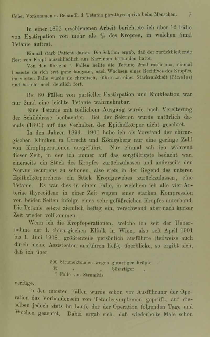 In einer 1892 erschienenen Arbeit berichtete ich über 12 Fälle von Exstirpation von mehr als des Kropfes, in welchen 5mal Tetanie auftrat. Einmal starb Patient daran. Die Sektion ergab, daß der zurückbleibende Rest von Kropf ausschließlich aus Karzinom bestanden hatte. Von den übrigen 4 Fällen heilte die Tetanie 2mal rasch aus, einmal besserte sie sich erst ganz langsam, nach Wachsen eines Rezidives des Kropfes, im vierten Falle wurde sie chronisch, führte zu einer Starkrankheit (Pineies) und besteht noch deutlich fort. Bei 80 Fällen von partieller Exstirpation und Enukleation war nur 2mal eine leichte Tetanie wahrnehmbar. Eine Tetanie mit tödlichem Ausgang wurde nach Vereiterung der Schilddrüse beobachtet. Bei der Sektion wurde natürlich da- mals (1891) auf das Verhalten der Epithelkörper nicht geachtet. In den Jahren 1894—1901 habe ich als Vorstand der chirur- gischen Kliniken in Utrecht und Königsberg nur eine geringe Zahl von Kropfoperationen ausgeführt. Nur einmal sah ich während dieser Zeit, in der ich immer auf das sorgfältigste bedacht war, einerseits ein Stück des Kropfes zurückzulassen und anderseits den Nervus recurrens zu schonen, also stets in der Gegend des unteren Epithelkörperchens ein Stück Kropfgewebes zurückzulassen, eine Tetanie. Es war dies in einem Falle, in welchem ich alle vier Ar- teriae thyreoideae in einer Zeit wegen einer starken Kompression von beiden Seiten infolge eines sehr gefäßreichen Kropfes unterband. Die Tetanie setzte ziemlich heftig ein, verschwand aber nach kurzer Zeit wieder vollkommen. Wenn ich die Kropfoperationen, welche ich seit der Ueber- nahme der I. chirurgischen Klinik in Wien, also seit April 1901 bis 1. Juni 1908, größtenteils persönlich ausführte (teilweise auch durch meine Assistenten ausführen ließ), überblicke, so ergibt sich, daß ich über 500 Strumektomien wegen gutartiger Kröpfe, 3*5 r. „ bösartiger „ 7 Fälle von Struinitis verfüge. In den meisten Fällen wurde schon vor Ausführung der Ope- lation das Vorhandensein von Tetaniesymptomen geprüft, auf die- selben jedoch stets im Laufe der der Operation folgenden Tage und Wochen geachtet. Dabei ergab sich, daß wiederholte Male schon